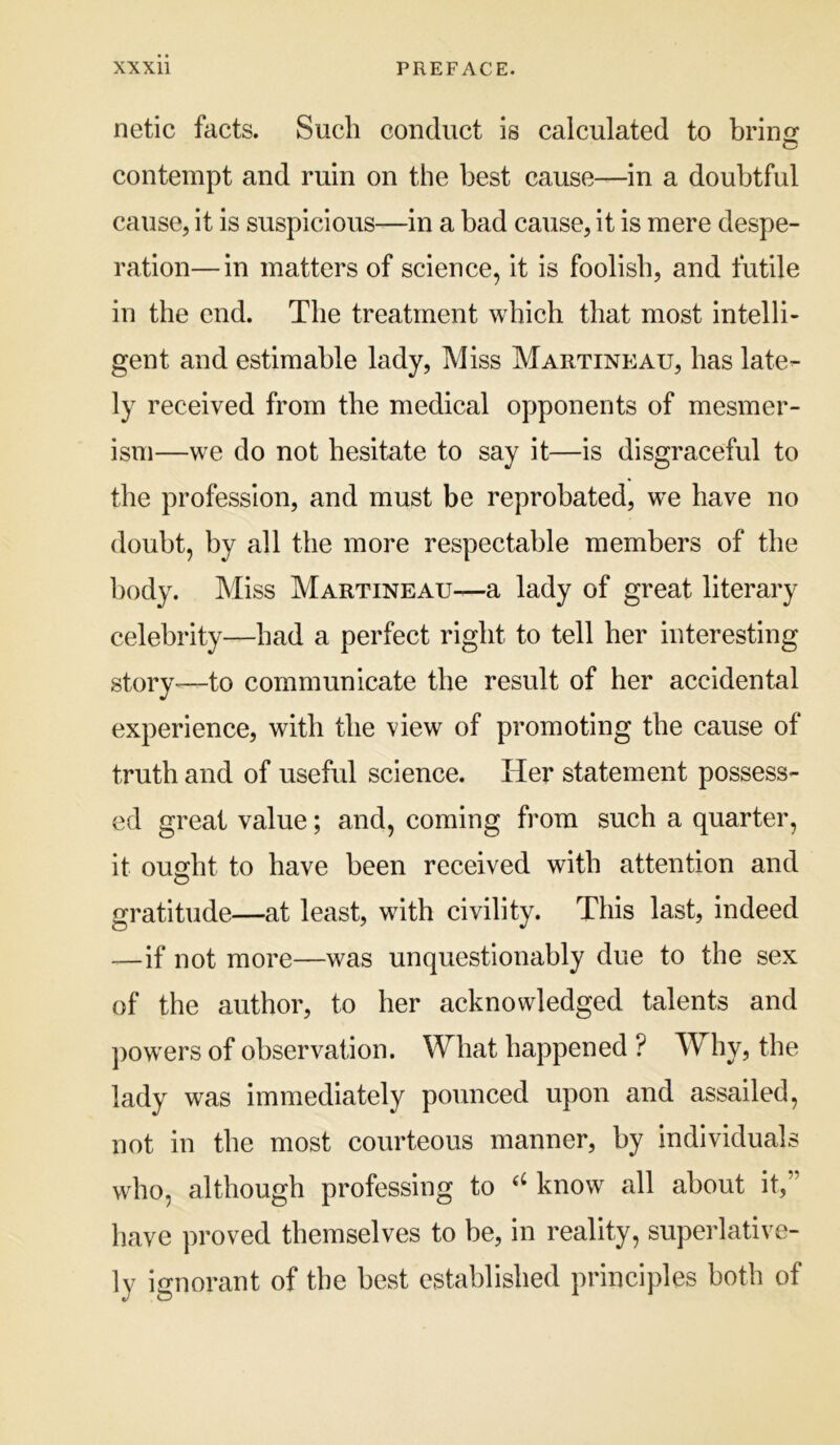 netic facts. Such conduct is calculated to brine: contempt and ruin on the best cause—in a doubtful cause, it is suspicious—in a bad cause, it is mere despe- ration— in matters of science, it is foolish, and futile in the end. The treatment which that most intelli- gent and estimable lady. Miss Martineau, has late- ly received from the medical opponents of mesmer- ism—we do not hesitate to say it—is disgraceful to the profession, and must be reprobated, w^e have no doubt, by all the more respectable members of the body. Miss Martineau—a lady of great literary celebrity—had a perfect right to tell her interesting story^—to communicate the result of her accidental experience, with the view of promoting the cause of truth and of useful science. Her statement possess- ed great value; and, coming from such a quarter, it ought to have been received with attention and gratitude—at least, with civility. This last, indeed —if not more—was unquestionably due to the sex of the author, to her acknowledged talents and ])owers of observation. What happened ? Why, the lady was immediately pounced upon and assailed, not in the most courteous manner, by individuals who, although professing to know all about it,” have proved themselves to be, in reality, superlative- ly ignorant of the best established principles both of