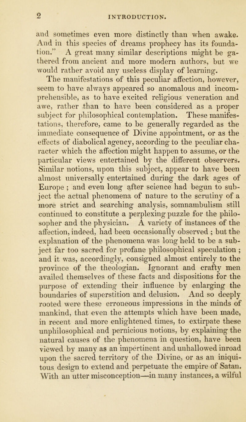 and sometimes even more distinctly than when awake. And in this species of dreams prophecy has its founda- tion.” A great many similar descriptions might he ga- thered from ancient and more modern authors, but we would rather avoid any useless display of learning. The manifestations of this peculiar affection, however, seem to have always appeared so anomalous and incom- prehensible, as to have excited religious veneration and awe, rather than to have been considered as a proper subject for philosophical contemplation. These manifes- tations, therefore, came to be generally regarded as the immediate consequence of Divine appointment, or as the effects of diabolical agency, according to the peculiar cha- racter which the affection might happen to assume, or the particular views entertained by the different observers. Similar notions, upon this subject, appear to have been almost universally entertained during the dark ages of Europe ; and even long after science had begun to sub- ject the actual phenomena of nature to the scrutiny of a more strict and searching analysis, somnambulism still continued to constitute a perplexing puzzle for the philo- sopher and the physician. A variety of instances of the affection, indeed, had been occasionally observed ; but the explanation of the phenomena was long held to be a sub- ject far too sacred for profane philosophical speculation ; and it was, accordingly, consigned almost entirely to the province of the theologian. Ignorant and crafty men availed themselves of these facts and dispositions for the purpose of extending their influence by enlarging the boundaries of superstition and delusion. And so deeply rooted were these erroneous impressions in the minds of mankind, that even the attempts which have been made, in recent and more enlightened times, to extirpate these unphilosophical and pernicious notions, by explaining the natural causes of the phenomena in question, have been viewed by many as an impertinent and unhallowed inroad upon the sacred territory of the Divine, or as an iniqui- tous design to extend and perpetuate the empire of Satan. With an utter misconception—in many instances, a wilful