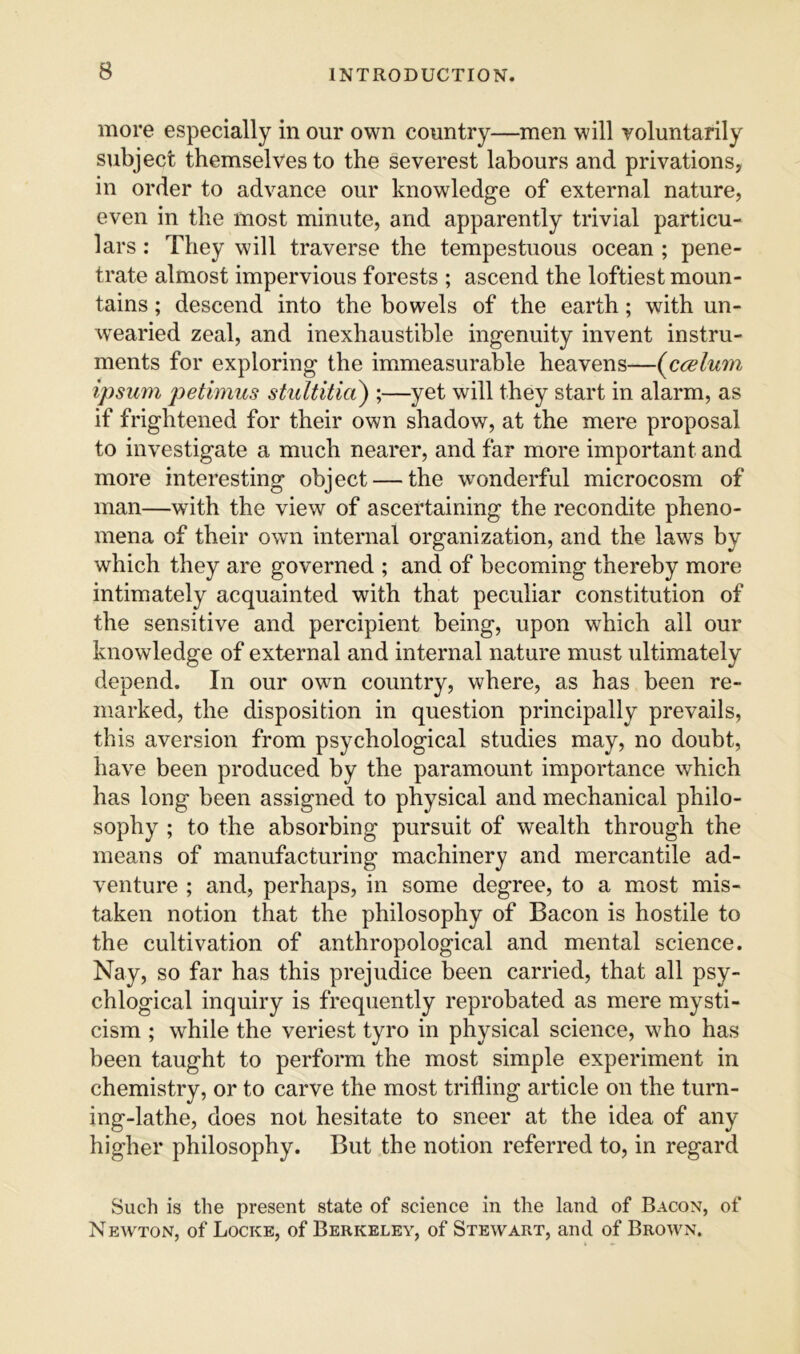 more especially in our own country—men will voluntarily subject themselves to the severest labours and privations, in order to advance our knowledge of external nature, even in the most minute, and apparently trivial particu- lars : They will traverse the tempestuous ocean ; pene- trate almost impervious forests ; ascend the loftiest moun- tains ; descend into the bowels of the earth; with un- wearied zeal, and inexhaustible ingenuity invent instru- ments for exploring the immeasurable heavens—{ccelum ipsum petimus stidtitia) ;—yet will they start in alarm, as if frightened for their own shadow, at the mere proposal to investigate a much nearer, and far more important and more interesting object — the wonderful microcosm of man—with the view of ascertaining the recondite pheno- mena of their own internal organization, and the laws by which they are governed ; and of becoming thereby more intimately acquainted with that peculiar constitution of the sensitive and percipient being, upon which ail our knowledge of external and internal nature must ultimately depend. In our own country, where, as has been re- marked, the disposition in question principally prevails, this aversion from psychological studies may, no doubt, have been produced by the paramount importance which has long been assigned to physical and mechanical philo- sophy ; to the absorbing pursuit of wealth through the means of manufacturing machinery and mercantile ad- venture ; and, perhaps, in some degree, to a most mis- taken notion that the philosophy of Bacon is hostile to the cultivation of anthropological and mental science. Nay, so far has this prejudice been carried, that all psy- chlogical inquiry is frequently reprobated as mere mysti- cism ; while the veriest tyro in physical science, who has been taught to perform the most simple experiment in chemistry, or to carve the most trifling article on the turn- ing-lathe, does not hesitate to sneer at the idea of any higher philosophy. But the notion referred to, in regard Such is the present state of science in the land of Bacon, of Newton, of Locke, of Berkeley, of Stewart, and of Brown.