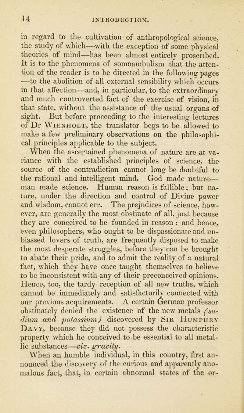 in regard to the cultivation of anthropological science, the study of which—with the exception of some physical theories of mind—has been almost entirely proscribed. It is to the phenomena of somnambulism that the atten- tion of the reader is to be directed in the following pages —to the abolition of all external sensibility which occurs in that aftection—and, in particular, to the extraordinary and much controverted fact of the exercise of vision, in that state, without the assistance of the usual organs of sight. But before proceeding to the interesting lectures of Dr Wien HOLT, the translator begs to be allowed to make a few preliminary observations on the philosophi- cal principles applicable to the subject. When the ascertained phenomena of nature are at va- riance with the established principles of science, the source of the contradiction cannot long be doubtful to the rational and intelligent mind. God made nature— man made science. Human reason is fallible; but na- ture, under the direction and control of Divine power and wisdom, cannot err. The prejudices of science, how- ever, are generally the most obstinate of all, just because they are conceived to be founded in reason ; and hence, even philosophers, who ought to be dispassionate and un- biassed lovers of truth, are frequently disposed to make the most desperate struggles, before they can be brought to abate their pride, and to admit the reality of a natural fact, which they have once taught themselves to believe to be inconsistent with any of their preconceived opinions. Hence, too, the tardy reception of all new truths, which cannot be immediately and satisfactorily connected with our previous acquirements. A certain German professor obstinately denied the existence of the new metals (so- dium and potassium) discovered by Sir Humphry Davy, because they did not possess the characteristic property which he conceived to be essential to all metal- lic substances—viz. gravity. When an humble individual, in this country, first an- nounced the discovery of the curious and apparently ano- malous fact, that, in certain abnormal states of the or-