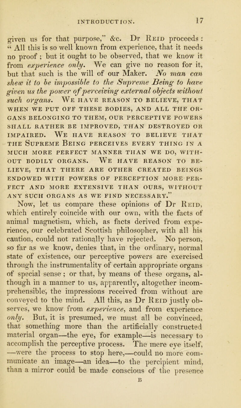 given us for that purpose,” &c. Dr Reid proceeds : “ All this is so well known from experience, that it needs no proof ; but it ought to be observed, that we know it from experience only. We can give no reason for it, but that such is the will of our Maker. No man can shew it to he impossible to the Supreme Being to have given us the power of p>erceiving external objects without such organs. We have reason to believe, that WHEN WE PUT OFF THESE BODIES, AND ALL THE OR- GANS BELONGING TO THEM, OUR PERCEPTIVE POWERS SHALL RATHER BE IMPROVED, THAN DESTROYED OR IMPAIRED. We have REASON TO BELIEVE THAT THE Supreme Being perceives every thing in a MUCH MORE PERFECT MANNER THAN WE DO, WITH- OUT BODILY ORGANS. We HAVE REASON TO BE- LIEVE, THAT THERE ARE OTHER CREATED BEINGS ENDOWED WITH POWERS OF PERCEPTION MORE PER- FECT AND MORE EXTENSIVE THAN OURS, WITHOUT ANY SUCH ORGANS AS WE FIND NECESSARY.” Now, let US compare these opinions of Dr Reid, which entirely coincide with our own, with the facts of animal magnetism, which, as facts derived from expe- rience, our celebrated Scottish philosopher, with all his caution, could not rationally have rejected. No person, so far as we know, denies that, in the ordinary, normal state of existence, our perceptive powers are exercised through the instrumentality of certain appropriate organs of special sense ; or that, by means of these organs, al- though in a manner to us, apparently, altogether incom- prehensible, the impressions received from without are conveyed to the mind. All this, as Dr Reid justly ob- serves, we know from experience, and from experience only. But, it is presumed, we must all be convinced, that something more than the artificially constructed material organ—the eye, for example—is necessary to accomplish the perceptive process. The mere eye itself, —were the process to stop here,—could no more com- municate an image—an idea—to the percipient mind, than a mirror could be made conscious of the presence B