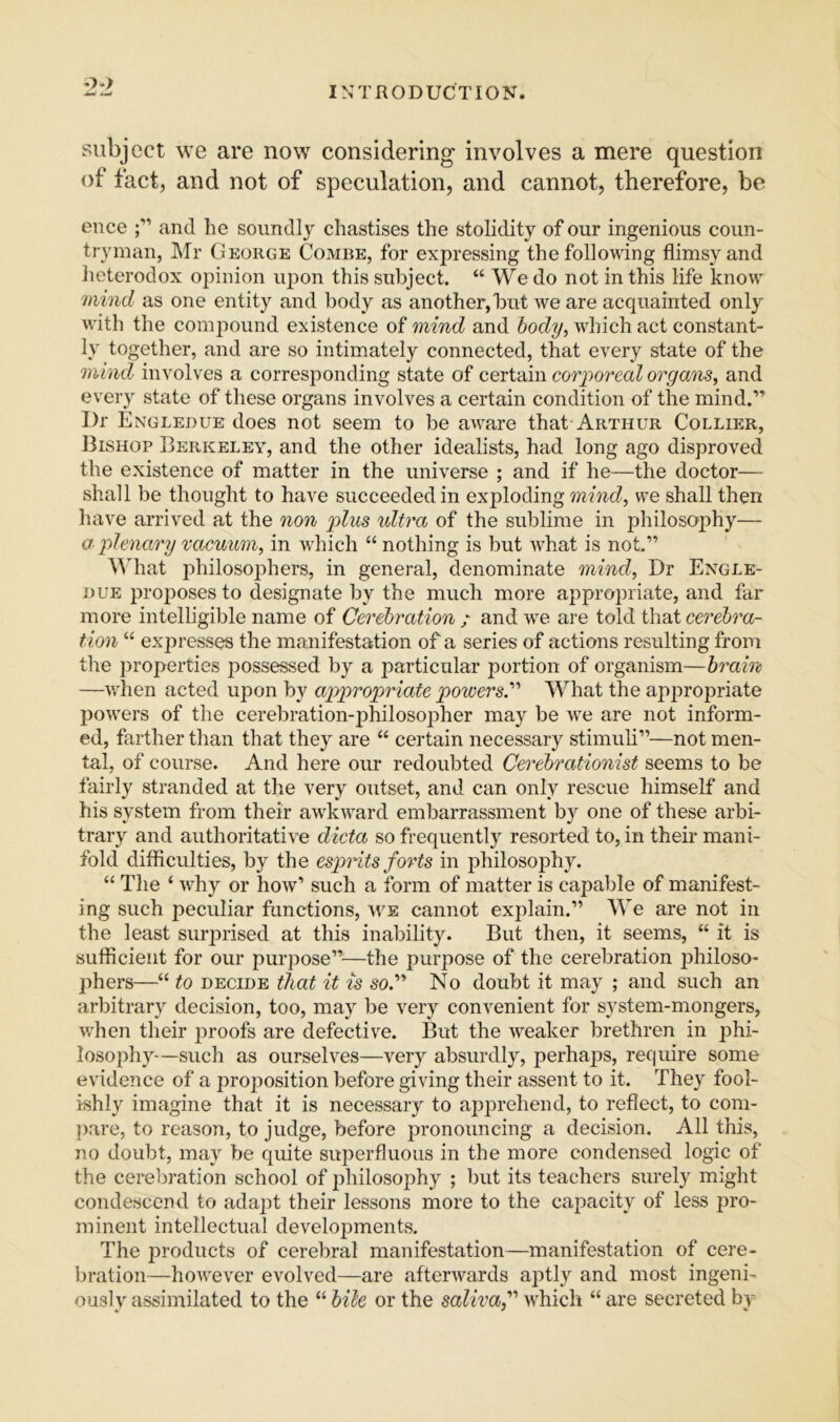 '2:1 subject we are now considering involves a mere question of fact, and not of speculation, and cannot, therefore, be ence and he soundly chastises the stolidity of our ingenious coun- tryman, Mr George Combe, for expressing the following flimsy and heterodox opinion upon this subject. “ We do not in this life know Jiiincl as one entity and body as another, but we are acquainted only with the comjmund existence of mind and body, which act constant- ly together, and are so intimately connected, that every state of the mind involves a corresponding state of certain corporeal organs, and every state of these organs involves a certain condition of the mind.” Dr Engledue does not seem to be aware that Arthur Collier, 13ishop Berkeley, and the other idealists, had long ago disproved the existence of matter in the universe ; and if he—the doctor— shall be thought to have succeeded in exploding mind, we shall then have arrived at the non p>lus ultra of the sublime in philosophy— a plenary vacuum, in which “ nothing is but what is not.” \Miat jihilosophers, in general, denominate mind. Dr Engle- due proposes to designate by the much more appropriate, and far more intelligible name of Cei'ebration / and we are told that cerebra- tion “ expresses the manifestation of a series of actions resulting from the jiroperties possessed by a particular portion of organism—brain —wlien acted upon by appropriate powers.''' What the appropriate powers of the cerebration-philosopher may be we are not inform- ed, farther than that they are “ certain necessary stimuli”—not men- tal, of course. And here our redoubted Cerebrationist seems to be fairly stranded at the very outset, and can only rescue himself and his system from their awkward embarrassment by one of these arbi- trary and authoritative dieta so frequently resorted to, in their mani- fold difficulties, by the espnts forts in philosophy. “ The ‘ why or how’ such a form of matter is capable of manifest- ing such peculiar functions, we cannot explain.” We are not in the least surjirised at this inability. But then, it seems, “ it is sufficient for our purpose”'—the purpose of the cerebration f)hiloso- jihers—“ to decide that it is so.” No doubt it may ; and such an arbitrary decision, too, may be very convenient for system-mongers, when their proofs are defective. But the weaker brethren in ]3hi- losophy—such as ourselves—very absurdly, perhaps, require some evidence of a projiosition before giving their assent to it. They fool- ishly imagine that it is necessary to ap]U'ehend, to reflect, to com- jiare, to reason, to judge, before pronouncing a decision. All this, no doubt, may be quite superfluous in the more condensed logic of the cereliration school of ^ihilosophy ; but its teachers surely might condescend to adapt their lessons more to the capacity of less pro- minent intellectual developments. The products of cerebral manifestation—manifestation of cere- bration—however evolved—are afterwards aptly and most ingeni- ously assimilated to the “ bile or the saliva f which “ are secreted by