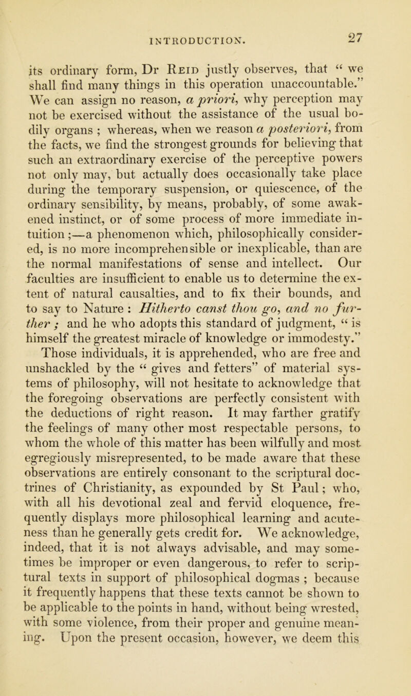 its ordinary form, Dr Reid justly observes, that “ we shall find many things in this operation unaccountable.” We can assign no reason, a priori, why perception may not be exercised without the assistance of the usual bo- dily organs ; whereas, when we reason a posteriori, from the facts, we find the strongest grounds for believing that such an extraordinary exercise of the perceptive powers not only may, but actually does occasionally take place during the temporary suspension, or quiescence, of the ordinary sensibility, by means, probably, of some awak- ened instinct, or of some process of more immediate in- tuition ;—a phenomenon which, philosophically consider- ed, is no more incomprehensible or inexplicable, than are the normal manifestations of sense and intellect. Our faculties are insufficient to enable us to determine the ex- tent of natural causalties, and to fix their bounds, and to say to Nature : Hitherto canst thou go, and no fur- ther ; and he who adopts this standard of judgment, “ is himself the greatest miracle of knowledge or immodesty.” Those individuals, it is apprehended, who are free and unshackled by the “ gives and fetters” of material sys- tems of philosophy, will not hesitate to acknowledge that the foregoing observations are perfectly consistent with the deductions of right reason. It may farther gratify the feelings of many other most respectable persons, to whom the whole of this matter has been wilfully and most egregiously misrepresented, to be made aware that these observations are entirely consonant to the scriptural doc- trines of Christianity, as expounded by St Paul; wTio, with all his devotional zeal and fervid eloquence, fre- quently displays more philosophical learning and acute- ness than he generally gets credit for. We acknowledge, indeed, that it is not always advisable, and may some- times be improper or even dangerous, to refer to scrip- tural texts in support of philosophical dogmas ; because it frequently happens that these texts cannot be shown to be applicable to the points in hand, without being wrested, with some violence, from their proper and genuine mean- ing. Upon the present occasion, however, we deem this