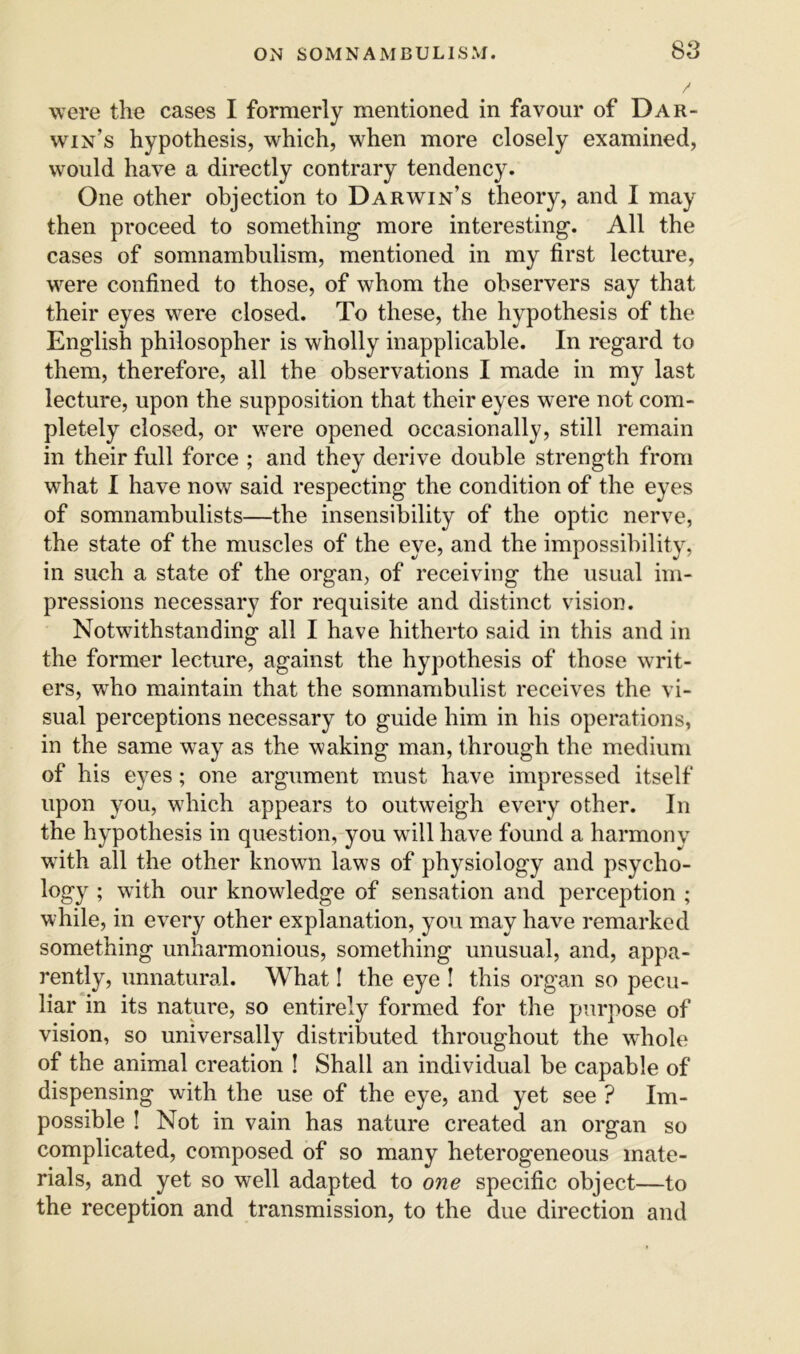 SS were the cases I formerly mentioned in favour of Dar- win’s hypothesis, which, when more closely examined, would have a directly contrary tendency. One other objection to Darwin’s theory, and I may then proceed to something more interesting. All the cases of somnambulism, mentioned in my first lecture, were confined to those, of whom the observers say that their eyes were closed. To these, the hypothesis of the English philosopher is wholly inapplicable. In regard to them, therefore, all the observations I made in my last lecture, upon the supposition that their eyes were not com- pletely closed, or were opened occasionally, still remain in their full force ; and they derive double strength from what I have now said respecting the condition of the eyes of somnambulists—the insensibility of the optic nerve, the state of the muscles of the eye, and the impossibility, in such a state of the organ, of receiving the usual im- pressions necessary for requisite and distinct vision. Notwithstanding all I have hitherto said in this and in the former lecture, against the hypothesis of those writ- ers, who maintain that the somnambulist receives the vi- sual perceptions necessary to guide him in his operations, in the same way as the waking man, through the medium of his eyes; one argument must have impressed itself upon you, which appears to outweigh every other. In the hypothesis in question, you w ill have found a harmony with all the other known laws of physiology and psycho- logy ; with our knowledge of sensation and perception ; while, in every other explanation, you may have remarked something unharmonious, something unusual, and, appa- rently, unnatural. What I the eye I this organ so pecu- liar in its nature, so entirely formed for the purpose of vision, so universally distributed throughout the wdiole of the animal creation ! Shall an individual be capable of dispensing with the use of the eye, and yet see ? Im- possible ! Not in vain has nature created an organ so complicated, composed of so many heterogeneous mate- rials, and yet so well adapted to one specific object—to the reception and transmission, to the due direction and