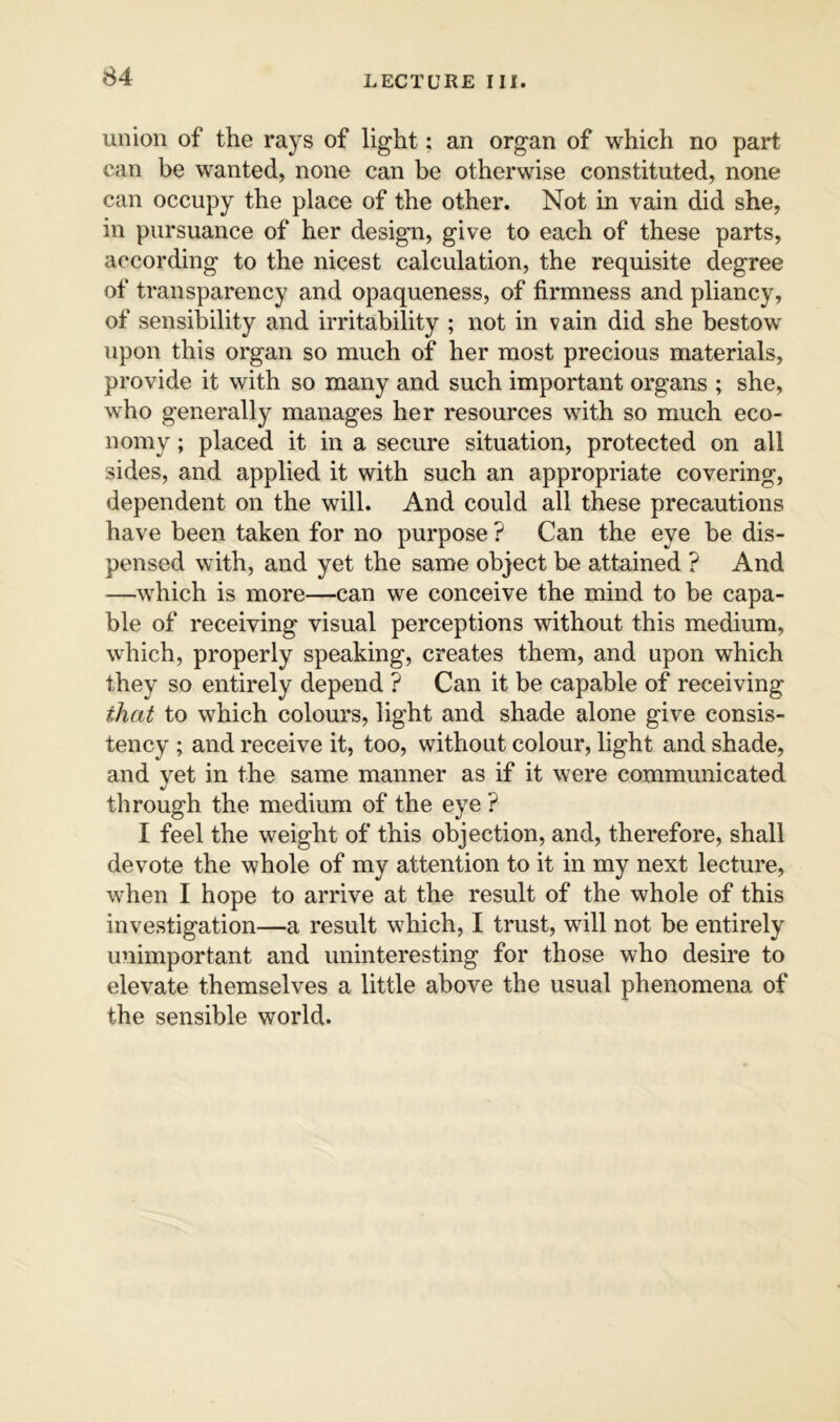 union of the rays of light; an organ of which no part can be wanted, none can be otherwise constituted, none can occupy the place of the other. Not in vain did she, in pursuance of her design, give to each of these parts, according to the nicest calculation, the requisite degree of transparency and opaqueness, of firmness and pliancy, of sensibility and irritability ; not in vain did she bestow upon this organ so much of her most precious materials, provide it with so many and such important organs ; she, who generally manages her resources with so much eco- nomy ; placed it in a secure situation, protected on all sides, and applied it with such an appropriate covering, dependent on the will. And could all these precautions have been taken for no purpose ? Can the eye be dis- pensed with, and yet the same object be attained ? And —which is more—can we conceive the mind to be capa- ble of receiving visual perceptions without this medium, which, properly speaking, creates them, and upon which they so entirely depend ? Can it be capable of receiving that to which colours, light and shade alone give consis- tency ; and receive it, too, without colour, light and shade, and yet in the same manner as if it were communicated through the medium of the eye ? I feel the weight of this objection, and, therefore, shall devote the whole of my attention to it in my next lecture, when I hope to arrive at the result of the whole of this investigation—a result which, I trust, will not be entirely unimportant and uninteresting for those who desire to elevate themselves a little above the usual phenomena of the sensible world.