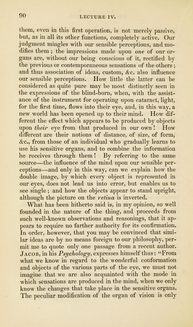 them, even in this first operation, is not merely passive, but, as in all its other functions, completely active. Our judgment mingles with our sensible perceptions, and mo- difies them ; the impressions made upon one of our or- gans are, without our being conscious of it, rectified by the previous or contemporaneous sensations of the others ; and thus association of ideas, custom, &c. also influence our sensible perceptions. How little the latter can be considered as quite pure may be most distinctly seen in the expressions of the blind-born, when, with the assist- ance of the instrument for operating upon cataract, light, for the first time, flows into their eye, and, in this way, a new world has been opened up to their mind. How dif- ferent the effect which appears to be produced by objects upon theb' eye from that produced in our own ! How different are their notions of distance, of size, of form, &c., from those of an individual who gradually learns to use his sensitive organs, and to combine the information he receives through them! By referring to the same source—the influence of the mind upon our sensible per- ceptions—and only in this way, can we explain how the double image, by which every object is represented in our eyes, does not lead us into error, but enables us to see single; and how the objects appear to stand upright, although the picture on the retina is inverted. What has been hitherto said is, in my opinion, so well founded in the nature of the thing, and proceeds from such well-known observations and reasonings, that it ap- pears to require no farther authority for its confirmation. In order, however, that you may be convinced that simi- lar ideas are by no means foreign to our philosophy, per- mit me to quote only one passage from a recent author. Jacob, in his Psychology, expresses himself thus: “From what we know in regard to the wonderful conformation and objects of the various parts of the eye, we must not imagine that we are also acquainted with the mode in which sensations are produced in the mind, when we only know the changes that take place in the sensitive organs. The peculiar modification of the organ of vision is only