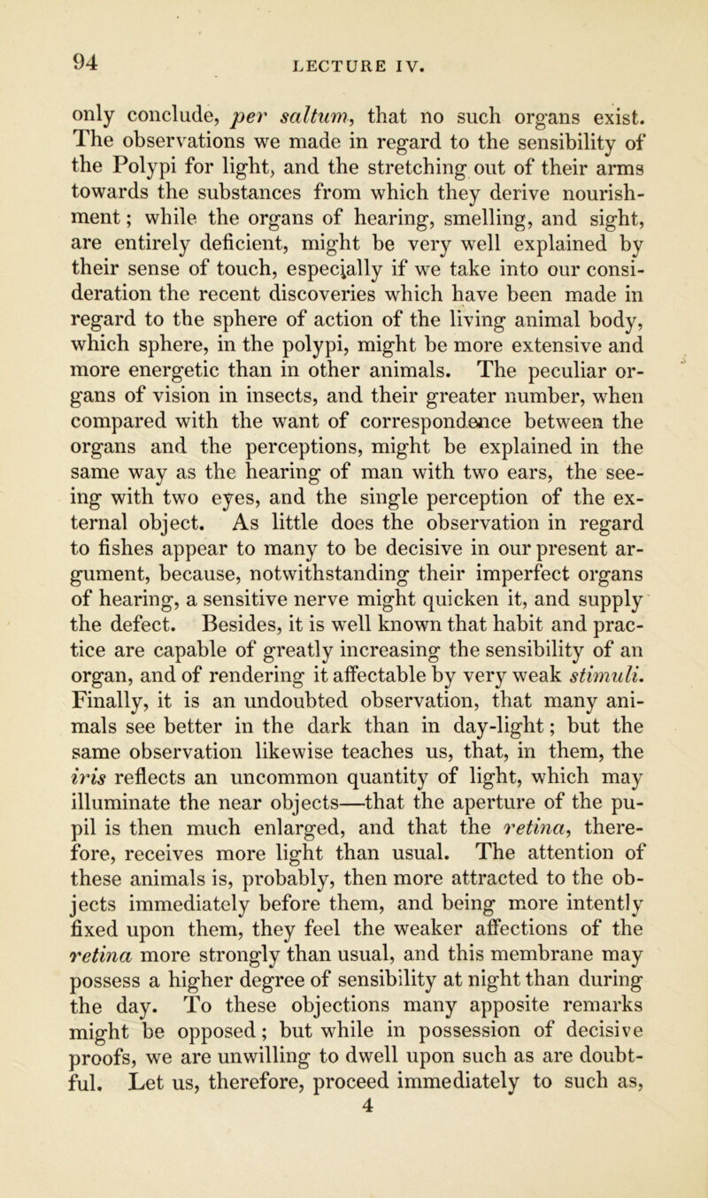 only conclude, per saltum, that no such organs exist. The observations we made in regard to the sensibility of the Polypi for light, and the stretching out of their arms towards the substances from which they derive nourish- ment ; while the organs of hearing, smelling, and sight, are entirely deficient, might be very well explained by their sense of touch, especially if we take into our consi- deration the recent discoveries which have been made in regard to the sphere of action of the living animal body, which sphere, in the polypi, might be more extensive and more energetic than in other animals. The peculiar or- gans of vision in insects, and their greater number, when compared with the want of correspondence between the organs and the perceptions, might be explained in the same way as the hearing of man with two ears, the see- ing with two eyes, and the single perception of the ex- ternal object. As little does the observation in regard to fishes appear to many to be decisive in our present ar- gument, because, notwithstanding their imperfect organs of hearing, a sensitive nerve might quicken it, and supply the defect. Besides, it is well known that habit and prac- tice are capable of greatly increasing the sensibility of an organ, and of rendering it affectable by very weak stimuli. Finally, it is an undoubted observation, that many ani- mals see better in the dark than in day-light; but the same observation likewise teaches us, that, in them, the iris reflects an uncommon quantity of light, which may illuminate the near objects—that the aperture of the pu- pil is then much enlarged, and that the retina^ there- fore, receives more light than usual. The attention of these animals is, probably, then more attracted to the ob- jects immediately before them, and being more intently fixed upon them, they feel the weaker affections of the retina more strongly than usual, and this membrane may possess a higher degree of sensibility at night than during the day. To these objections many apposite remarks might be opposed; but while in possession of decisive proofs, we are unwilling to dwell upon such as are doubt- ful. Let us, therefore, proceed immediately to such as, 4