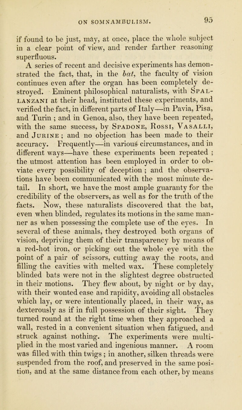 if found to be just, may, at once, place the whole subject in a clear point of view, and render farther reasoning superfluous. A series of recent and decisive experiments has demon- strated the fact, that, in the hat, the faculty of vision continues even after the organ has been completely de- stroyed. Eminent philosophical naturalists, with Spal- lanzani at their head, instituted these experiments, and verified the fact, in different parts of Italy—in Pavia, Pisa, and Turin ; and in Genoa, also, they have been repeated, with the same success, by Spadone, Rossi, Vasalli, and JuRiNE; and no objection has been made to their accuracy. Frequently—in various circumstances, and in different ways—have these experiments been repeated ; the utmost attention has been employed in order to ob- viate every possibility of deception ; and the observa- tions have been communicated with the most minute de- tail. In short, we have the most ample guaranty for the credibility of the observers, as well as for the truth of the facts. Nowq these naturalists discovered that the bat, even when blinded, regulates its motions in the same man- ner as when possessing the complete use of the eyes. In several of these animals, they destroyed both organs of vision, depriving them of their transparency by means of a red-hot iron, or picking out the whole e}^e with the point of a pair of scissors, cutting away the roots, and filling the cavities with melted wax. These completely blinded bats were not in the slightest degree obstructed in their motions. They flew about, by night or by day, with their wonted ease and rapidity, avoiding all obstacles which lay, or were intentionally placed, in their way, as dexterously as if in full possession of their sight. They turned round at the right time when they approached a wall, rested in a convenient situation when fatigued, and struck against nothing. The experiments were multi- plied in the most varied and ingenious manner. A room w^as filled with thin twigs ; in another, silken threads were suspended from the roof, and preserved in the same posi- tion, and at the same distance from each other, by means