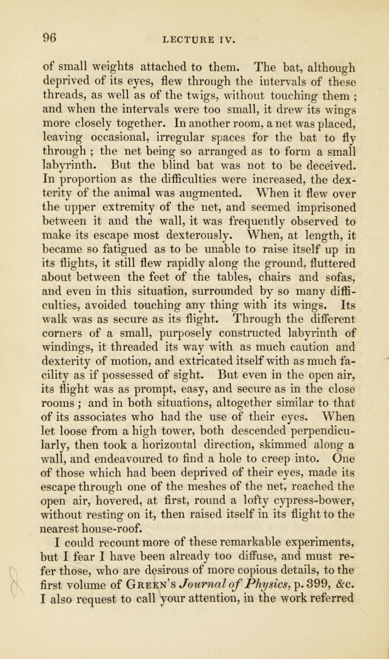 of small weights attached to them. The bat, although deprived of its eyes, flew through the intervals of these threads, as well as of the twigs, without touching them ; and when the intervals were too small, it drew its wings more closely together. In another room, a net was placed, leaving occasional, irregular spaces for the bat to fly through ; the net being so arranged as to form a small labyrinth. But the blind bat was not to be deceived. In proportion as the difficulties were increased, the dex- terity of the animal was augmented. When it flew over the upper extremity of the net, and seemed imprisoned between it and the wall, it w^as frequently observed to make its escape most dexterously. When, at length, it became so fatigued as to be unable to raise itself up in its flights, it still flew rapidly along the ground, fluttered about between the feet of the tables, chairs and sofas, and even in this situation, surrounded by so many diffi- culties, avoided touching any thing with its wings. Its walk was as secure as its flight. Through the different corners of a small, purposely constructed labyrinth of windings, it threaded its way with as much caution and dexterity of motion, and extricated itself with as much fa- cility as if possessed of sight. But even in the open air, its flight was as prompt, easy, and secure as in the close rooms ; and in both situations, altogether similar to that of its associates who had the use of their eyes. When let loose from a high tower, both descended perpendicu- larly, then took a horizontal direction, skimmed along a wall, and endeavoured to find a hole to creep into. One of those which had been deprived of their eyes, made its escape through one of the meshes of the net, reached the open air, hovered, at first, round a lofty cypress-bower, without resting on it, then raised itself in its flight to the nearest house-roof. I could recount more of these remarkable experiments, but I fear I have been already too diffuse, and must re- fer those, who are desirous of more copious details, to the first volume of Green’s Journal of Physics, p. 399, &c. I also request to call your attention, in the work referred