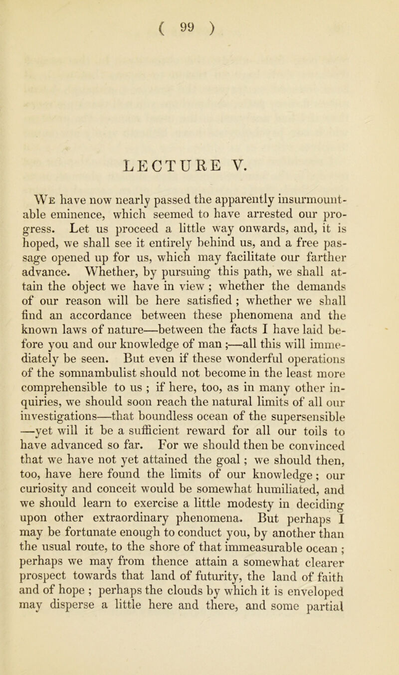 LECTURE V. We have now nearly passed the apparently insurmount- able eminence, which seemed to have arrested our pro- gress. Let us proceed a little way onwards, and, it is hoped, we shall see it entirely behind us, and a free pas- sage opened up for us, which may facilitate our farther advance. Whether, by pursuing this path, we shall at- tain the object we have in view ; whether the demands of our reason will be here satisfied ; whether we shall find an accordance between these phenomena and the known laws of nature—between the facts I have laid be- fore you and our knowledge of man ;—all this will imme- diately be seen. But even if these wonderful operations of the somnambulist should not become in the least more comprehensible to us ; if here, too, as in many other in- quiries, we should soon reach the natural limits of all our investigations—that boundless ocean of the supersensible —yet will it be a sufficient reward for all our toils to have advanced so far. For we should then be convinced that we have not yet attained the goal; we should then, too, have here found the limits of our knowledge; our curiosit)'^ and conceit would be somewhat humiliated, and we should learn to exercise a little modesty in deciding upon other extraordinary phenomena. But perhaps I may be fortunate enough to conduct you, by another than the usual route, to the shore of that immeasurable ocean ; perhaps we may from thence attain a somewhat clearer prospect towards that land of futurity, the land of faith and of hope ; perhaps the clouds by which it is enveloped may disperse a little here and there, and some partial