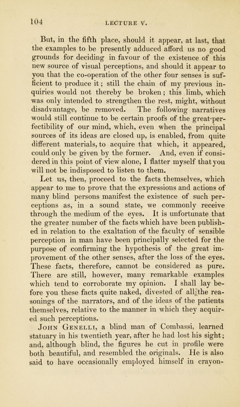 But, in the fifth place, should it appear, at last, that the examples to be presently adduced afford us no good grounds for deciding in favour of the existence of this new source of visual perceptions, and should it appear to you that the co-operation of the other four senses is suf- ficient to produce it; still the chain of my previous in- quiries would not thereby be broken; this limb, which was only intended to strengthen the rest, might, without disadvantage, be removed. The following narratives would still continue to be certain proofs of the great'per- fectibility of our mind, which, even when the principal sources of its ideas are closed up, is enabled, from quite different materials, to acquire that which, it appeared, could only be given by the former. And, even if consi- dered in this point of view alone, I flatter myself that you will not be indisposed to listen to them. Let us, then, proceed to the facts themselves, which appear to me to prove that the expressions and actions of many blind persons manifest the existence of such per- ceptions as, in a sound state, we commonly receive through the medium of the eyes. It is unfortunate that the greater number of the facts which have been publish- ed in relation to the exaltation of the faculty of sensible perception in man have been principally selected for the purpose of confirming the hypothesis of the great im- provement of the other senses, after the loss of the eyes. These facts, therefore, cannot be considered as pure. There are still, however, many remarkable examples which tend to corroborate my opinion. I shall lay be- fore you these facts quite naked, divested of alljthe rea- sonings of the narrators, and of the ideas of the patients themselves, relative to the manner in which they acquir- ed such perceptions. John Genelli, a blind man of Combassi, learned statuary in his twentieth year, after he had lost his sight; and, although blind, the figures he cut in profile were both beautiful, and resembled the originals. He is also said to have occasionally employed himself in crayon-