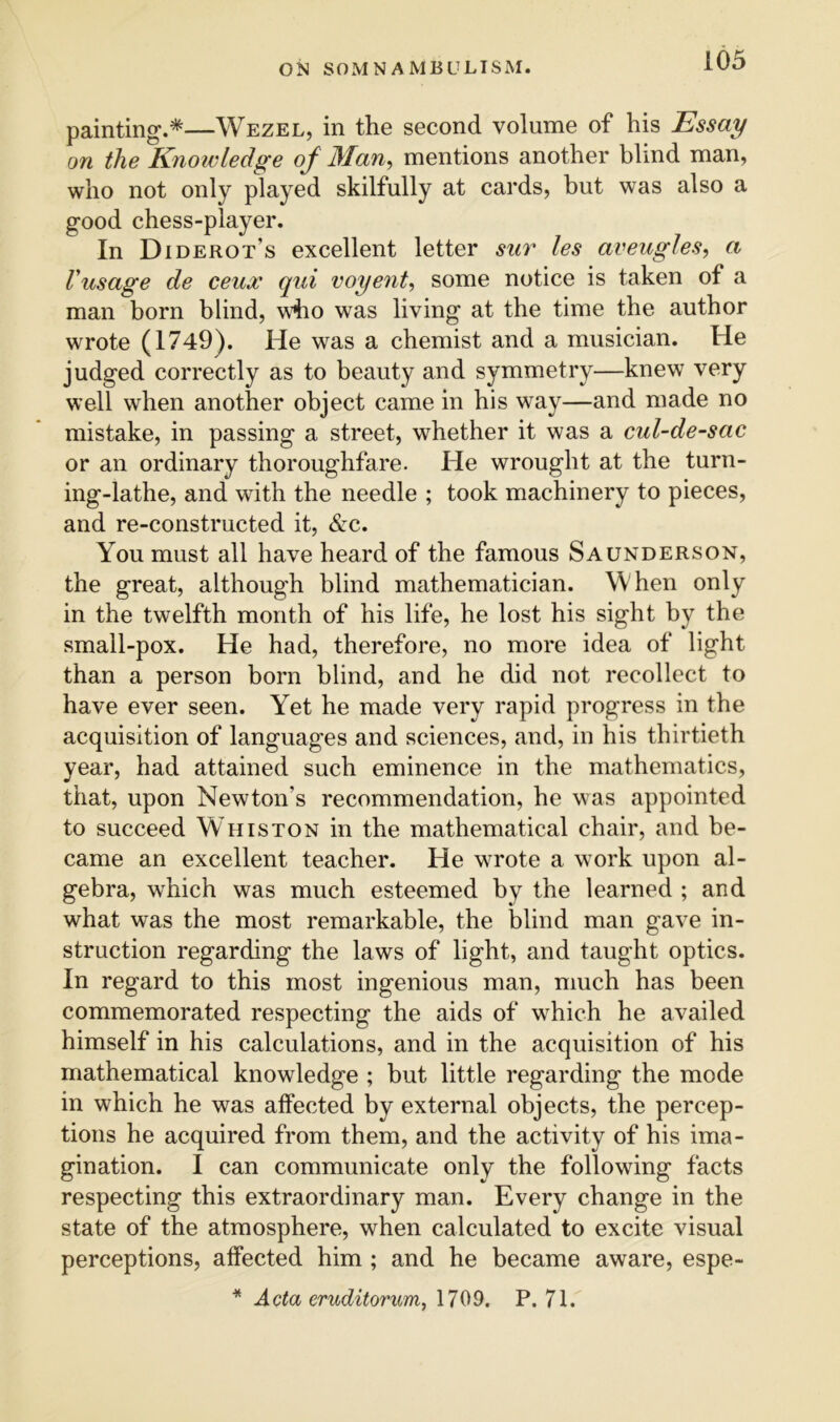 painting.*—Wezel, in the second volume of his Essay on the Knowledge of Man, mentions another blind man, who not only played skilfully at cards, but was also a good chess-player. In Diderot’s excellent letter sur les aveugles, a Vusage de ceux qui voyent, some notice is taken of a man born blind, who was living at the time the author wrote (1749). He was a chemist and a musician. He judged correctly as to beauty and symmetry—knew very well when another object came in his way—and made no mistake, in passing a street, whether it was a cul-de-sac or an ordinary thoroughfare. He wrought at the turn- ing-lathe, and with the needle ; took machinery to pieces, and re-constructed it, &c. You must all have heard of the famous Saunderson, the great, although blind mathematician. When only in the twelfth month of his life, he lost his sight by the small-pox. He had, therefore, no more idea of light than a person born blind, and he did not recollect to have ever seen. Yet he made very rapid progress in the acquisition of languages and sciences, and, in his thirtieth year, had attained such eminence in the mathematics, that, upon Newton’s recommendation, he was appointed to succeed Whiston in the mathematical chair, and be- came an excellent teacher. He wrote a work upon al- gebra, w^hich was much esteemed by the learned ; and what was the most remarkable, the blind man gave in- struction regarding the laws of light, and taught optics. In regard to this most ingenious man, much has been commemorated respecting the aids of w^hich he availed himself in his calculations, and in the acquisition of his mathematical knowledge ; but little regarding the mode in which he was affected by external objects, the percep- tions he acquired from them, and the activity of his ima- gination. I can communicate only the following facts respecting this extraordinary man. Every change in the state of the atmosphere, when calculated to excite visual perceptions, affected him ; and he became aware, espe- * Acta eruditorum, 1709. P. 71.