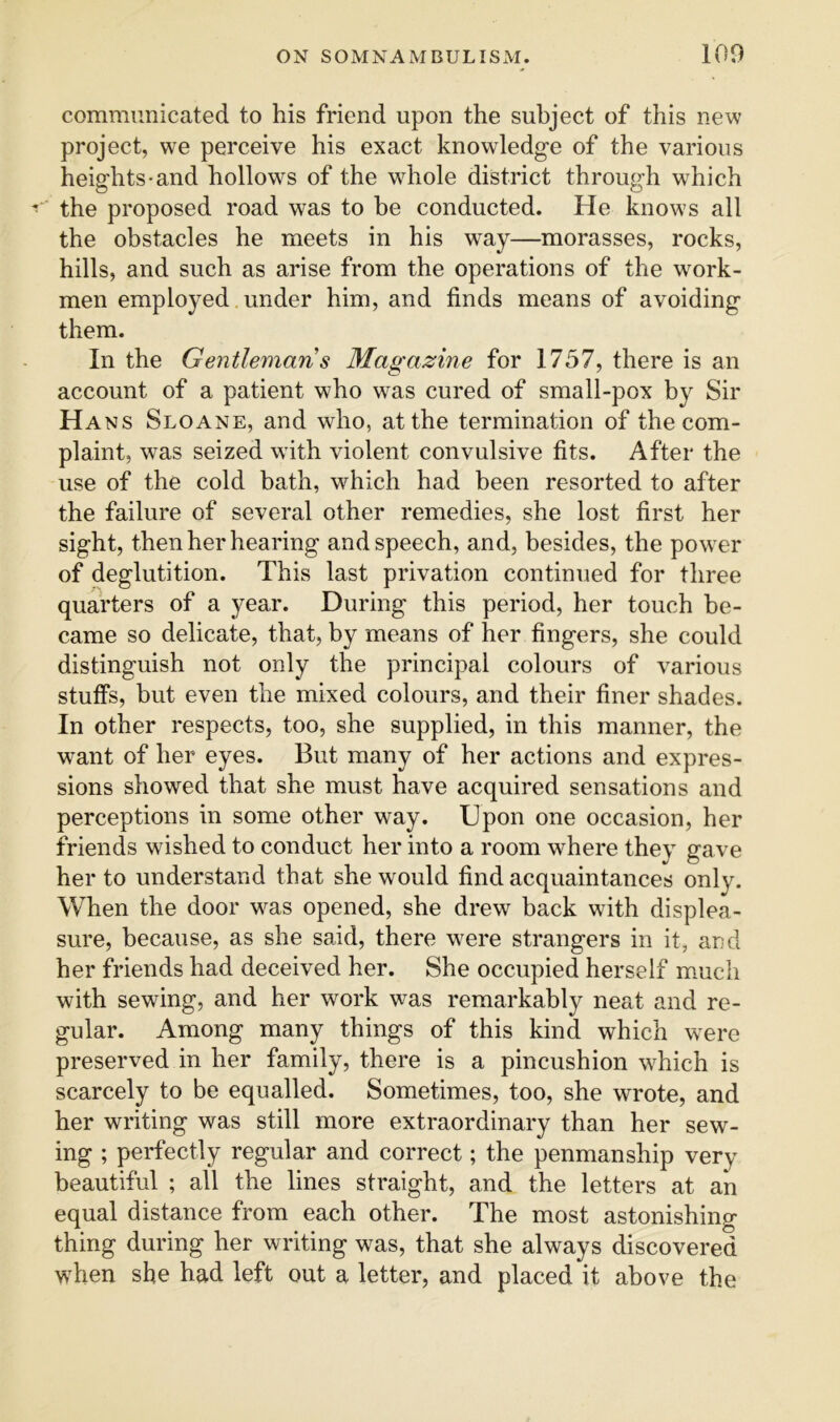 communicated to his friend upon the subject of this new project, we perceive his exact knowledge of the various heights-and hollows of the whole district through which the proposed road was to be conducted. He knows all the obstacles he meets in his way—morasses, rocks, hills, and such as arise from the operations of the work- men employed under him, and finds means of avoiding them. In the Gentleman s Magazine for 1757, there is an account of a patient who was cured of small-pox by Sir Hans Sloane, and who, at the termination of the com- plaint, was seized with violent convulsive fits. After the use of the cold bath, which had been resorted to after the failure of several other remedies, she lost first her sight, then her hearing and speech, and, besides, the power of deglutition. This last privation continued for three quarters of a year. During this period, her touch be- came so delicate, that, by means of her fingers, she could distinguish not only the principal colours of various stuffs, but even the mixed colours, and their finer shades. In other respects, too, she supplied, in this manner, the want of her eyes. But many of her actions and expres- sions showed that she must have acquired sensations and perceptions in some other way. Upon one occasion, her friends wished to conduct her into a room where they gave her to understand that she would find acquaintances only. When the door w^as opened, she drew back with displea- sure, because, as she said, there were strangers in it, and her friends had deceived her. She occupied herself mmch with sewing, and her work was remarkably neat and re- gular. Among many things of this kind which were preserved in her family, there is a pincushion which is scarcely to be equalled. Sometimes, too, she wrote, and her writing was still more extraordinary than her sew- ing ; perfectly regular and correct; the penmanship very beautiful ; all the lines straight, and the letters at an equal distance from each other. The most astonishing thing during her writing was, that she always discovered when she had left out a letter, and placed it above the