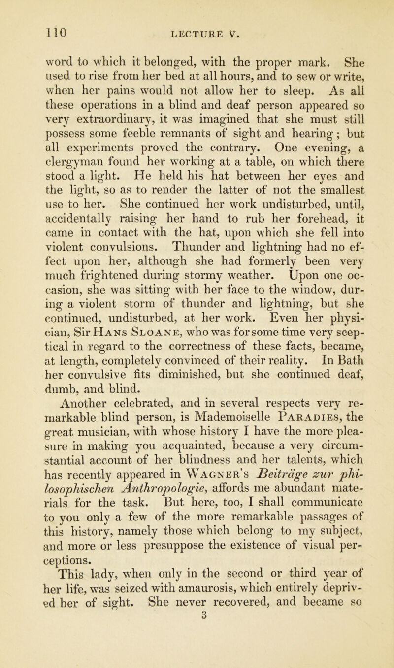 word to which it belonged, with the proper mark. She used to rise from her bed at all hours, and to sew or write, when her pains would not allow her to sleep. As all these operations in a blind and deaf person appeared so very extraordinary, it was imagined that she must still possess some feeble remnants of sight and hearing; but all experiments proved the contrary. One evening, a clergyman found her working at a table, on which there stood a light. He held his hat between her eyes and the light, so as to render the latter of not the smallest use to her. She continued her work undisturbed, until, accidentally raising her hand to rub her forehead, it came in contact with the hat, upon which she fell into violent convulsions. Thunder and lightning had no ef- fect upon her, although she had formerly been very much frightened during stormy weather. Upon one oc- casion, she was sitting with her face to the window, dur- ing a violent storm of thunder and lightning, but she continued, undisturbed, at her Vv^ork. Even her physi- cian, Sir Hans Sloane, who was forsome time very scep- tical in regard to the correctness of these facts, became, at length, completely convinced of their reality. In Bath her convulsive fits diminished, but she continued deaf, dumb, and blind. Another celebrated, and in sevei^al respects very re- markable blind person, is Mademoiselle Pa rabies, the great musician, with whose history I have the more plea- sure in making you acquainted, because a very circum- stantial account of her blindness and her talents, which has recently appeared in Wagner’s Beitrage zur phi- losophischen Anthropologies affords me abundant mate- rials for the task. But here, too, I shall communicate to you only a few of the more remarkable passages of this history, namely those which belong to my subject, and more or less presuppose the existence of visual per- ceptions. This lady, when only in the second or third year of her life, was seized with amaurosis, which entirely depriv- ed her of sight. She never recovered, and became so 3