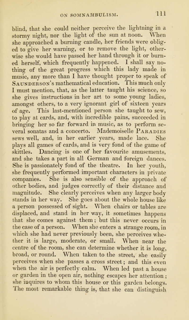 blind, that she could neither perceive the lightning in a stormy night, nor the light of the sun at noon. When she approached a burning candle, her friends were oblig- ed to give her warning, or to remove the light, other- wise she would have passed her hand through it or burn- ed herself, which frequently happened. I shall say no- thing of the great progress which this lady made in music, any more than I have thought proper to speak of Saunderson’s mathematical education. This much onlv •> I must mention, that, as the latter taught his science, so she gives instructions in her art to some young ladies, amongst others, to a very ignorant girl of sixteen years of age. This last-mentioned person she taught to sew, to play at cards, and, with incredible pains, succeeded in bringing her so far forward in music, as to perform se- veral sonatas and a concerto. Mademoiselle Paradies sews well, and, in her earlier years, made lace. She plays all games of cards, and is very fond of the game of skittles. Dancing is one of her favourite amusements, and she takes a part in all German and foreign dances. She is passionately fond of the theatre. In her youth, she frequently performed important characters in private companies. She is also sensible of the approach of other bodies, and judges correctly of their distance and magnitude. She clearly perceives when any larger body stands in her v/ay. She goes about the whole house like a person possessed of sight. When chairs or tables are displaced, and stand in her way, it sometimes happens that she comes against them; but this never occurs in the case of a person. When she enters a strange room, in which she had never previously been, she perceives w’^he- ther it is large, moderate, or small. When near the centre of the room, she can determine whether it is long, broad, or round. When taken to the street, she easily perceives when she passes a cross street; and this even when the air is perfectly calm. When led past a house or garden in the open air, nothing escapes her attention; she inquires to whom this house or this garden belongs. The most remarkable thing is, that she can distinguish