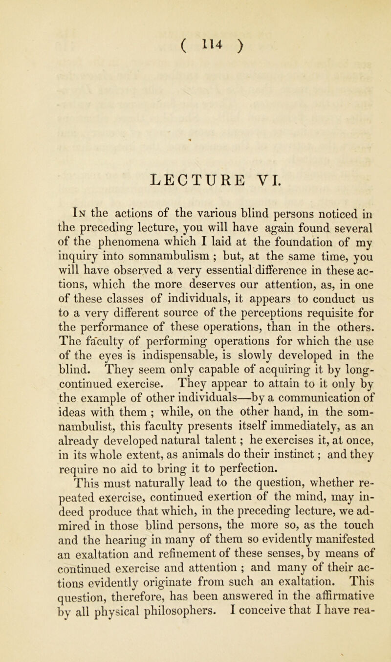 LECTURE VI. In the actions of the various blind persons noticed in the preceding lecture, you will have again found several of the phenomena which I laid at the foundation of my inquiry into somnambulism ; but, at the same time, you will have observed a very essential difference in these ac- tions, which the more deserves our attention, as, in one of these classes of individuals, it appears to conduct us to a very different source of the perceptions requisite for the performance of these operations, than in the others. The fa'culty of performing operations for which the use of the eyes is indispensable, is slowly developed in the blind. They seem only capable of acquiring it by long- continued exercise. They appear to attain to it only by the example of other individuals—by a communication of ideas with them ; while, on the other hand, in the som- nambulist, this faculty presents itself immediately, as an already developed natural talent; he exercises it, at once, in its whole extent, as animals do their instinct; and they require no aid to bring it to perfection. This must naturally lead to the question, whether re- peated exercise, continued exertion of the mind, may in- deed produce that which, in the preceding lecture, we ad- mired in those blind persons, the more so, as the touch and the hearing in many of them so evidently manifested an exaltation and refinement of these senses, by means of continued exercise and attention ; and many of their ac- tions evidently originate from such an exaltation. This question, therefore, has been answered in the affirmative by all physical philosophers. I conceive that I have rea-