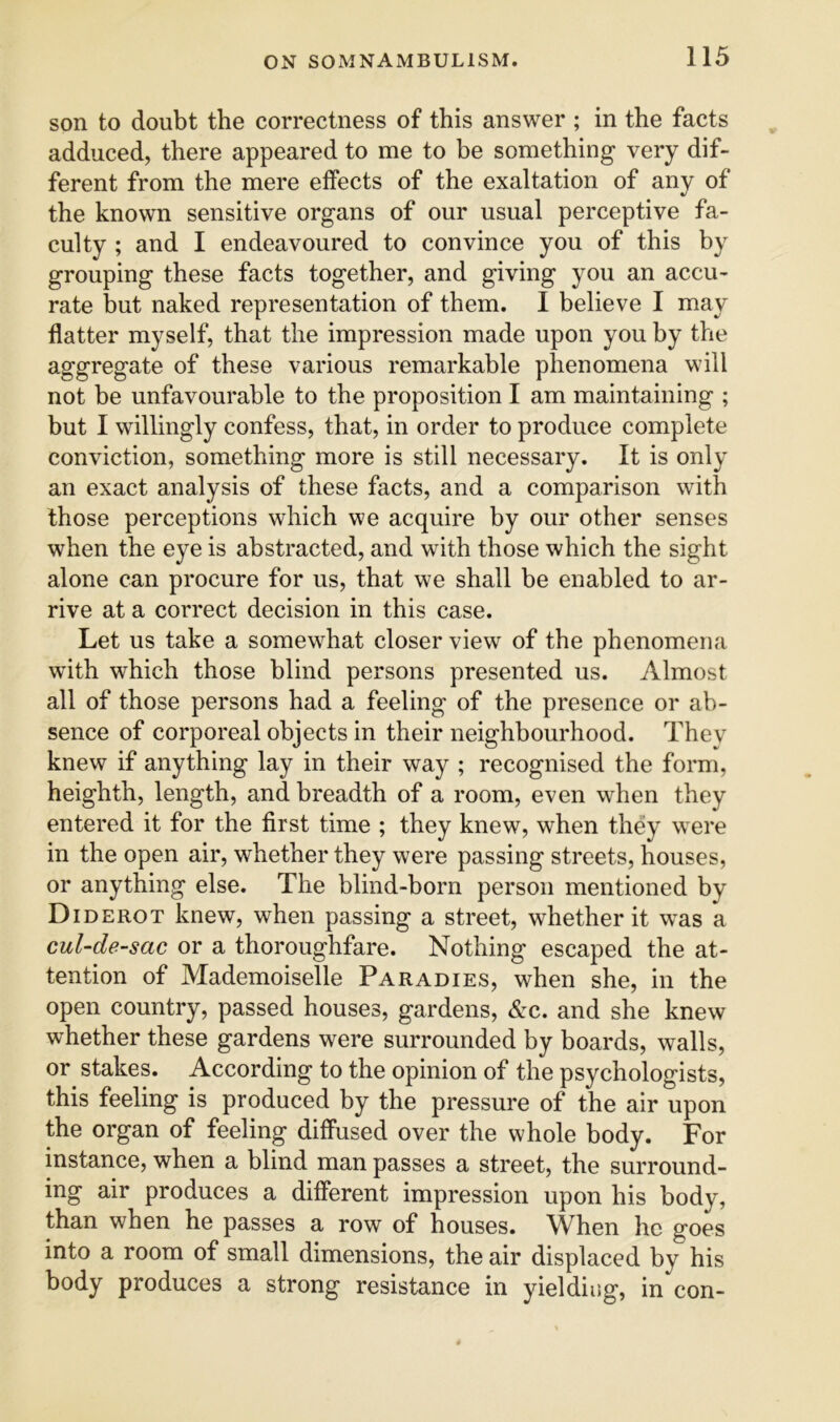 son to doubt the correctness of this answer ; in the facts adduced, there appeared to me to be something very dif- ferent from the mere effects of the exaltation of any of «/ the known sensitive organs of our usual perceptive fa- culty ; and I endeavoured to convince you of this by grouping these facts together, and giving you an accu- rate but naked representation of them. I believe I may flatter myself, that the impression made upon you by the aggregate of these various remarkable phenomena will not be unfavourable to the proposition 1 am maintaining ; but I willingly confess, that, in order to produce complete conviction, something more is still necessary. It is only an exact analysis of these facts, and a comparison with those perceptions which we acquire by our other senses when the eye is abstracted, and with those which the sight alone can procure for us, that we shall be enabled to ar- rive at a correct decision in this case. Let us take a somewhat closer view of the phenomena with which those blind persons presented us. Almost all of those persons had a feeling of the presence or ab- sence of corporeal objects in their neighbourhood. They knew if anything lay in their way ; recognised the form, heighth, length, and breadth of a room, even when they entered it for the first time ; they knew, when they were in the open air, whether they were passing streets, houses, or anything else. The blind-born person mentioned by Diderot knew, when passing a street, whether it was a cul-de-sac or a thoroughfare. Nothing escaped the at- tention of Mademoiselle Paradies, when she, in the open country, passed houses, gardens, &c. and she knew whether these gardens were surrounded by boards, walls, or stakes. According to the opinion of the psychologists, this feeling is produced by the pressure of the air upon the organ of feeling diffused over the whole body. For instance, when a blind man passes a street, the surround- ing air produces a different impression upon his body, than when he passes a row of houses. When he goes into a room of small dimensions, the air displaced by his body produces a strong resistance in yielding, in con-