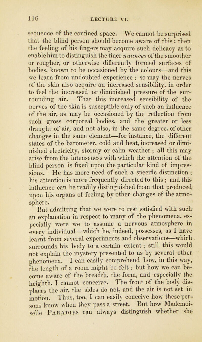 sequence of the confined space. We cannot be surprised that the blind person should become aware of this : then the feeling of his fingers may acquire such delicacy as to enable him to distinguish the finer nuan ces of the smoother or rougher, or otherwise differently formed surfaces of bodies, known to be occasioned by the colours—and this VA C learn from undoubted experience ; so may the nerves of the skin also acquire an increased sensibility, in order to feel the increased or diminished pressure of the sur- rounding air. That this increased sensibility of the nerves of the skin is susceptible only of such an influence of the air, as may be occasioned by the reflection from such gross corporeal bodies, and the greater or less draught of air, and not also, in the same degree, of other changes in the same element—for instance, the different states of the barometer, cold and heat, increased or dimi- nished electricity, stormy or calm weather; all this may arise from the intenseness with which the attention of the blind person is fixed upon the particular kind of impres- sions. He has more need of such a specific distinction ; his attention is more frequently directed to this ; and this influence can be readily distinguished from that produced upon his organs of feeling by other changes of the atmo- sphere. But admitting that we were to rest satisfied with such an explanation in respect to many of the phenomena, es- pecially were we to assume a nervous atmosphere in every individual—which he, indeed, possesses, as I have learnt from several experiments and observations—which surrounds his body to a certain extent; still this would not explain the mystery presented to us by several other phenomena. I can easily comprehend how, in this way, the length of a room might be felt; but how we can be- come aware of the breadth, the form, and especially the heighth, I cannot conceive. The front of the body dis- places the air, the sides do not, and the air is not set in motion. Thus, too, I can easily conceive how these per- sons know when they pass a street. But how Mademoi- selle Paradies can always distinguish whether she