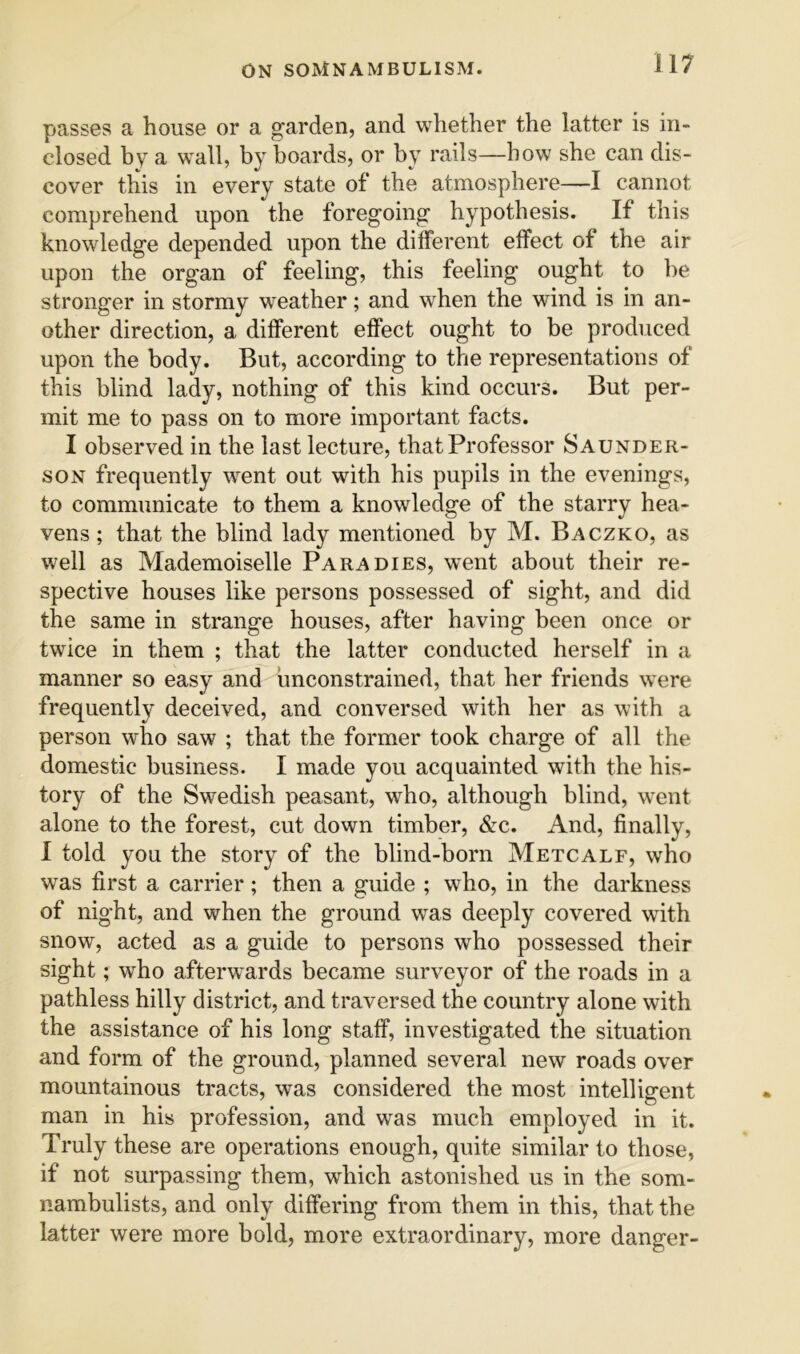 passes a house or a g’arden, and whether the latter is in- closed by a wall, by boards, or by rails—bow she can dis- cover this in every state of the atmosphere—I cannot comprehend upon the foregoing’ hypothesis. If this knowledge depended upon the different effect of the air upon the organ of feeling, this feeling ought to be stronger in stormy weather; and when the wind is in an- other direction, a different effect ought to be produced upon the body. But, according to the representations of this blind lady, nothing of this kind occurs. But per- mit me to pass on to more important facts. I observed in the last lecture, that Professor Saunder- SON frequently went out with his pupils in the evenings, to communicate to them a knowledge of the starry hea- vens ; that the blind lady mentioned by M. Baczko, as well as Mademoiselle Para dies, went about their re- spective houses like persons possessed of sight, and did the same in strange houses, after having been once or twice in them ; that the latter conducted herself in a manner so easy and unconstrained, that her friends were frequently deceived, and conversed with her as with a person who saw ; that the former took charge of all the domestic business. I made you acquainted with the his- tory of the Swedish peasant, who, although blind, went alone to the forest, cut down timber, &c. And, finally, 1 told you the story of the blind-born Metcalf, who was first a carrier; then a guide ; who, in the darkness of night, and when the ground was deeply covered with snow, acted as a guide to persons who possessed their sight; who afterwards became surveyor of the roads in a pathless hilly district, and traversed the country alone with the assistance of his long staff, investigated the situation and form of the ground, planned several new roads over mountainous tracts, was considered the most intelligent man in his profession, and was much employed in it. Truly these are operations enough, quite similar to those, if not surpassing them, which astonished us in the som- nambulists, and only differing from them in this, that the latter were more bold, more extraordinary, more danger-