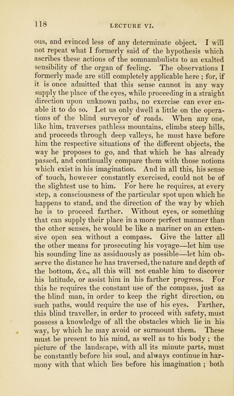 ous, and evinced less of any determinate object. I will not repeat what I formerly said of the hypothesis which ascribes these actions of the somnambulists to an exalted sensibility of the organ of feeling. The observations I formerly made are still completely applicable here ; for, if it is once admitted that this sense cannot in any way supply the place of the eyes, while proceeding in a straight direction upon unknown paths, no exercise can ever en- able it to do so. Let us only dwell a little on the opera- tions of the blind surveyor of roads. When any one, like him, traverses pathless mountains, climbs steep hills, and proceeds through deep valleys, he must have before him the respective situations of the different objects, the way he proposes to go, and that which he has already passed, and continually compare them with those notions which exist in his imagination. And in all this, his sense of touch, however constantly exercised, could not be of the slightest use to him. For here he requires, at every step, a consciousness of the particular spot upon which he happens to stand, and the direction of the way by which he is to proceed farther. Without eyes, or something that can supply their place in a more perfect manner than the other senses, he would be like a mariner on an exten- sive open sea without a compass. Give the latter all the other means for prosecuting his voyage—let him use his sounding line as assiduously as possible—let him ob- serve the distance he has traversed, the nature and depth of the bottom, &c., all this will not enable him to discover his latitude, or assist him in his farther progress. For this he requires the constant use of the compass, just as the blind man, in order to keep the right direction, on such paths, would require the use of his eyes. Farther, this blind traveller, in order to proceed with safety, must possess a knowledge of all the obstacles which lie in his way, by which he may avoid or surmount them. These must be present to his mind, as well as to his body ; the picture of the landscape, with all its minute parts, must be constantly before his soul, and always continue in har- mony with that which lies before his imagination ; both