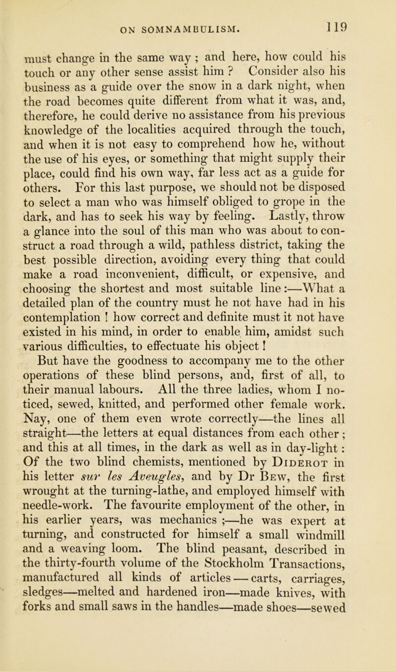 must change in the same way ; and here, how could his touch or any other sense assist him ? Consider also his business as a guide over the snow in a dark night, when the road becomes quite different from what it was, and, therefore, he could derive no assistance from his previous knowledge of the localities acquired through the touch, and when it is not easy to comprehend how he, without the use of his eyes, or something that might supply their place, could find his own way, far less act as a guide for others. For this last purpose, we should not be disposed to select a man who was himself obliged to grope in the dark, and has to seek his way by feeling. Lastly, throw a glance into the soul of this man who was about to con- struct a road through a wild, pathless district, taking the best possible direction, avoiding every thing that could make a road inconvenient, difficult, or expensive, and choosing the shortest and most suitable line:—What a detailed plan of the country must he not have had in his contemplation I how correct and definite must it not have existed in his mind, in order to enable him, amidst such various difficulties, to effectuate his object! But have the goodness to accompany me to the other operations of these blind persons, and, first of all, to their manual labours. All the three ladies, whom I no- ticed, sewed, knitted, and performed other female work. Nay, one of them even wrote correctly—the lines all straight—the letters at equal distances from each other; and this at all times, in the dark as well as in day-light: Of the two blind chemists, mentioned by Diderot in his letter sur les Aveugles^ and by Dr Bew, the first wrought at the turning-lathe, and employed himself with needle-work. The favourite employment of the other, in his earlier years, was mechanics ;—he was expert at turning, and constructed for himself a small windmill and a weaving loom. The blind peasant, described in the thirty-fourth volume of the Stockholm Transactions, manufactured all kinds of articles — carts, carriages, sledges—melted and hardened iron—made knives, with forks and small saws in the handles—made shoes—sewed