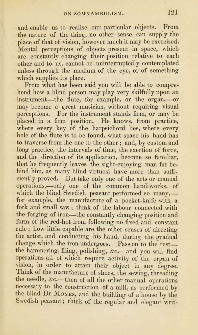 and enable us to realise our particular objects. From the nature of the thing, no other sense can supply the place of that of vision, however much it may be exercised. Mental perceptions of objects present in space, which are constantly changing their position relative to each other and to us, cannot be uninterruptedly contemplated unless through the medium of the eye, or of something which supplies its place. From what has been said you will be able to compre- hend how a blind person may play very skilfully upon an instrument—the flute, for example, or the organ,—or may become a great musician, without requiring visual perceptions. For the instrument stands firm, or may be placed in a firm position. He knows, from practice, where every key of the harpsichord lies, where every hole of the flute is to be found, what space his hand has to traverse from the one to the other; and, by custom and long practice, the intervals of time, the exertion of force, and the direction of its application, become so familiar, that he frequently leaves the sight-enjoying man far be- hind him, as many blind virtuosi have more than suffi- ciently proved. But take only one of the arts or manual operations,—only one of the common handiworks, of which the blind Swedish peasant performed so many,— for example, the manufacture of a pocket-knife with a fork and small saw ; think of the labour connected with the forging of iron—the constantly changing position and form of the red-hot iron, following no fixed and constant rule; how little capable are the other senses of directing the artist, and conducting his hand, during the gradual change which the iron undergoes. Pass on to the rest— the hammering, filing, polishing, &c.—and you will find operations all of which require activity of the organ of vision, in order to attain their object in any degree. Think of the manufacture of shoes, the sewing, threading the needle, &c.—then of all the other manual operations necessary to the construction of a mill, as performed by the blind Dr Moves, and the building of a house by the Swedish peasant; think of the regular and elegant writ-