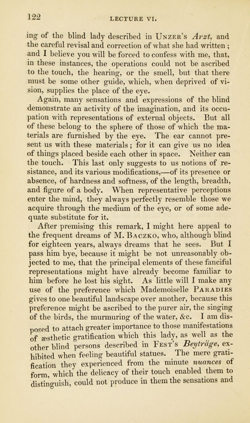 LECTURE VI. ing of the blind lady described in Unzer’s Arzt, and the careful revisal and correction of what she had written ; and I believe you will be forced to confess with me, that, in these instances, the operations could not be ascribed to the touch, the hearing, or the smell, but that there must be some other guide, which, when deprived of vi- sion, supplies the place of the eye. Again, many sensations and expressions of the blind demonstrate an activity of the imagination, and its occu- pation with representations of external objects. But all of these belong to the sphere of those of which the ma- terials are furnished by the eye. The ear cannot pre- sent us with these materials; for it can give us no idea of things placed beside each other in space. Neither can the touch. This last only suggests to us notions of re- sistance, and its various modifications,—of its presence or absence, of hardness and softness, of the length, breadth, and figure of a body. When representative perceptions enter the mind, they always perfectly resemble those we acquire through the medium of the eye, or of some ade- quate substitute for it. After premising this remark, I might here appeal to the frequent dreams of M. Baczko, who, although blind for eighteen years, always dreams that he sees. But I pass him bye, because it might be not unreasonably ob- jected to me, that the principal elements of these fanciful representations might have already become familiar to him before he lost his sight. As little will I make any use of the preference which Mademoiselle Para dies gives to one beautiful landscape over another, because this preference might be ascribed to the purer air, the singing of the birds, the murmuring of the water, &c. I am dis- posed to attach greater importance to those manifestations of aesthetic gratification which this lady, as well as the other blind persons described in Test’s Beytrage, ex- hibited when feeling beautiful statues. The mere grati- fication they experienced from the minute nuances of form, which the delicacy of their touch enabled them to distinguish, could not produce in them the sensations and