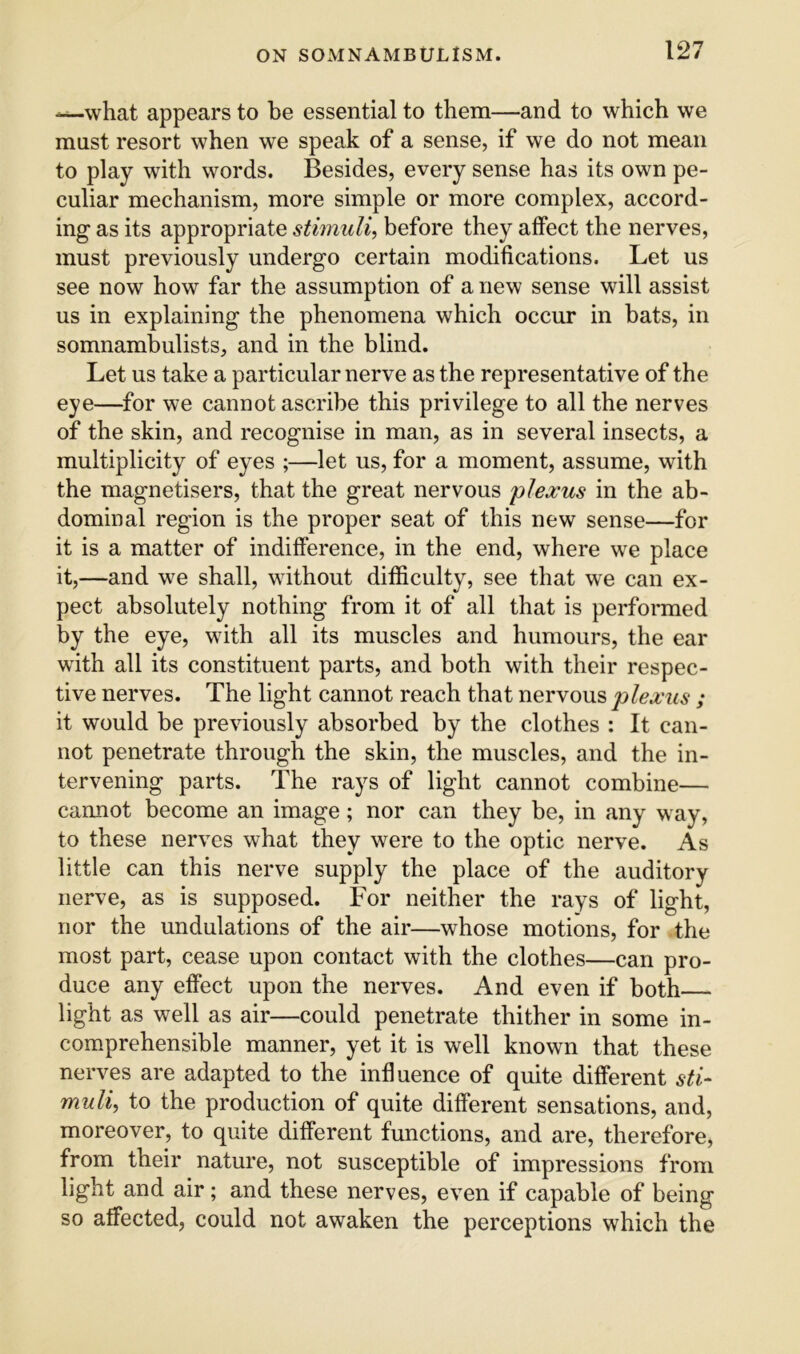 -^what appears to be essential to them—and to which we must resort when we speak of a sense, if we do not mean to play with words. Besides, every sense has its own pe- culiar mechanism, more simple or more complex, accord- ing as its appropriate stimuli^ before they affect the nerves, must previously undergo certain modifications. Let us see now how far the assumption of a new sense will assist us in explaining the phenomena which occur in bats, in somnambulists, and in the blind. Let us take a particular nerve as the representative of the eye—for we cannot ascribe this privilege to all the nerves of the skin, and recognise in man, as in several insects, a multiplicity of eyes ;—let us, for a moment, assume, with the magnetisers, that the great nervous plexus in the ab- dominal region is the proper seat of this new sense—for it is a matter of indifference, in the end, where we place it,—and we shall, without difficulty, see that we can ex- pect absolutely nothing from it of all that is performed by the eye, with all its muscles and humours, the ear with all its constituent parts, and both with their respec- tive nerves. The light cannot reach that nervous plexus ; it would be previously absorbed by the clothes : It can- not penetrate through the skin, the muscles, and the in- tervening parts. The rays of light cannot combine— cannot become an image; nor can they be, in any way, to these nerves what they were to the optic nerve. As little can this nerve supply the place of the auditory nerve, as is supposed. For neither the rays of light, nor the undulations of the air—whose motions, for the most part, cease upon contact with the clothes—can pro- duce any effect upon the nerves. And even if both light as well as air—could penetrate thither in some in- comprehensible manner, yet it is well known that these nerves are adapted to the influence of quite different sti^ muli, to the production of quite different sensations, and, moreover, to quite different functions, and are, therefore, from their nature, not susceptible of impressions from light and air; and these nerves, even if capable of being so affected, could not awaken the perceptions which the