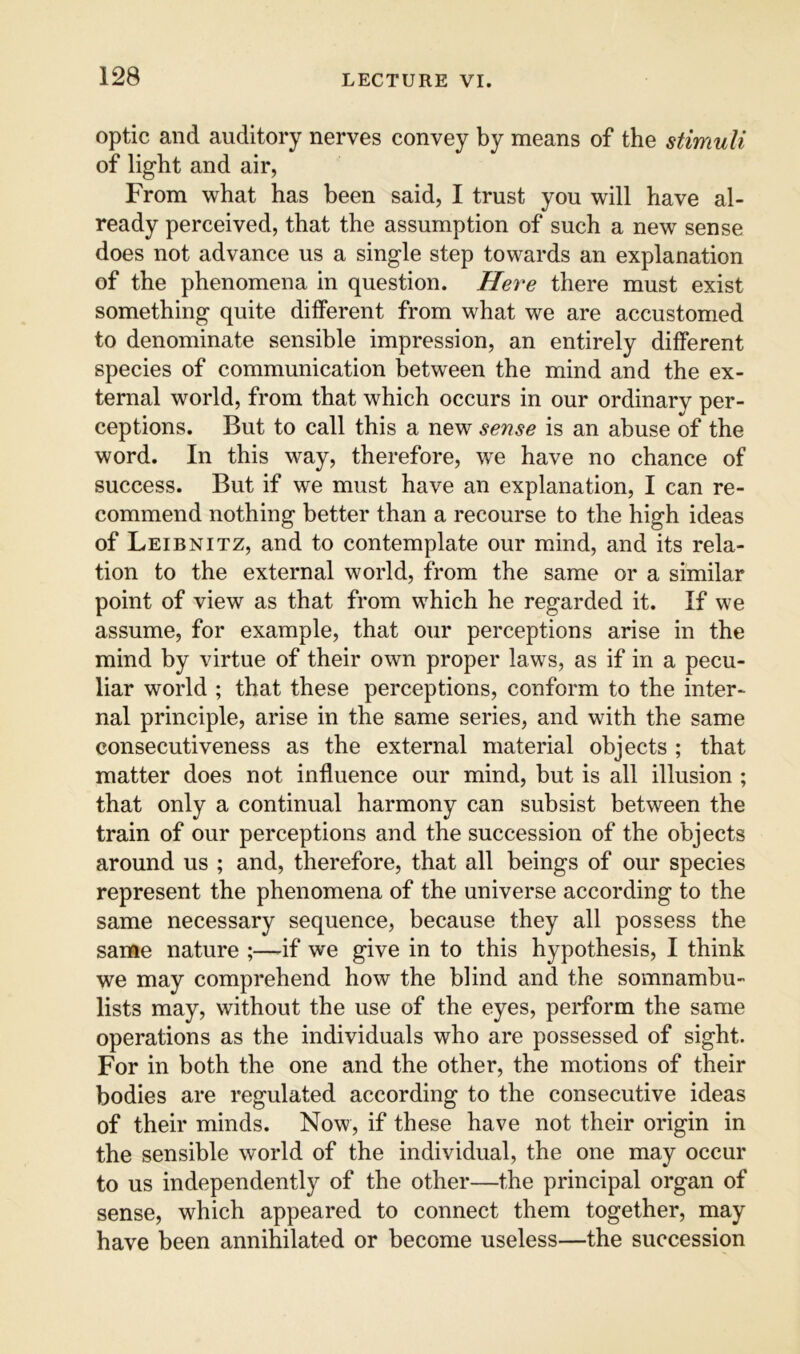 optic and auditory nerves convey by means of the stimuli of light and air, From what has been said, I trust you will have al- ready perceived, that the assumption of such a new sense does not advance us a single step towards an explanation of the phenomena in question. Here there must exist something quite different from what we are accustomed to denominate sensible impression, an entirely different species of communication between the mind and the ex- ternal world, from that which occurs in our ordinary per- ceptions. But to call this a new sense is an abuse of the word. In this way, therefore, we have no chance of success. But if we must have an explanation, I can re- commend nothing better than a recourse to the high ideas of Leibnitz, and to contemplate our mind, and its rela- tion to the external world, from the same or a similar point of view as that from which he regarded it. If we assume, for example, that our perceptions arise in the mind by virtue of their own proper laws, as if in a pecu- liar world ; that these perceptions, conform to the inter- nal principle, arise in the same series, and with the same consecutiveness as the external material objects ; that matter does not influence our mind, but is all illusion ; that only a continual harmony can subsist between the train of our perceptions and the succession of the objects around us ; and, therefore, that all beings of our species represent the phenomena of the universe according to the same necessary sequence, because they all possess the sanfte nature ;—if we give in to this hypothesis, I think we may comprehend how the blind and the somnambu- lists may, without the use of the eyes, perform the same operations as the individuals who are possessed of sight. For in both the one and the other, the motions of their bodies are regulated according to the consecutive ideas of their minds. Now, if these have not their origin in the sensible world of the individual, the one may occur to us independently of the other—the principal organ of sense, which appeared to connect them together, may have been annihilated or become useless—the succession