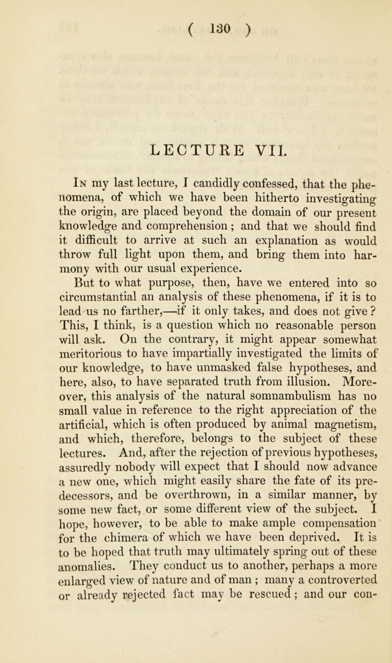 LECTURE VII. In my last lecture, I candidly confessed, that the phe- nomena, of which we have been hitherto investigating the origin, are placed beyond the domain of our present knowledge and comprehension; and that we should find it difficult to arrive at such an explanation as would throw full light upon them, and bring them into har- mony with our usual experience. But to what purpose, then, have we entered into so circumstantial an analysis of these phenomena, if it is to lead-us no farther,—if it only takes, and does not give ? This, I think, is a question which no reasonable person will ask. On the contrary, it might appear somewhat meritorious to have impartially investigated the limits of our knowledge, to have unmasked false hypotheses, and here, also, to have separated truth from illusion. More- over, this analysis of the natural somnambulism has no small value in reference to the right appreciation of the artificial, which is often produced by animal magnetism, and which, therefore, belongs to the subject of these lectures. And, after the rejection of previous hypotheses, assuredly nobody will expect that I should now advance a new one, which might easily share the fate of its pre- decessors, and be overthrown, in a similar manner, by some new fact, or some different view of the subject. I hope, however, to be able to make ample compensation' for the chimera of which we have been deprived. It is to be hoped that truth may ultimately spring out of these anomalies. They conduct us to another, perhaps a more enlarged view of nature and of man ; many a controverted or already rejected fact may be rescued; and our con-