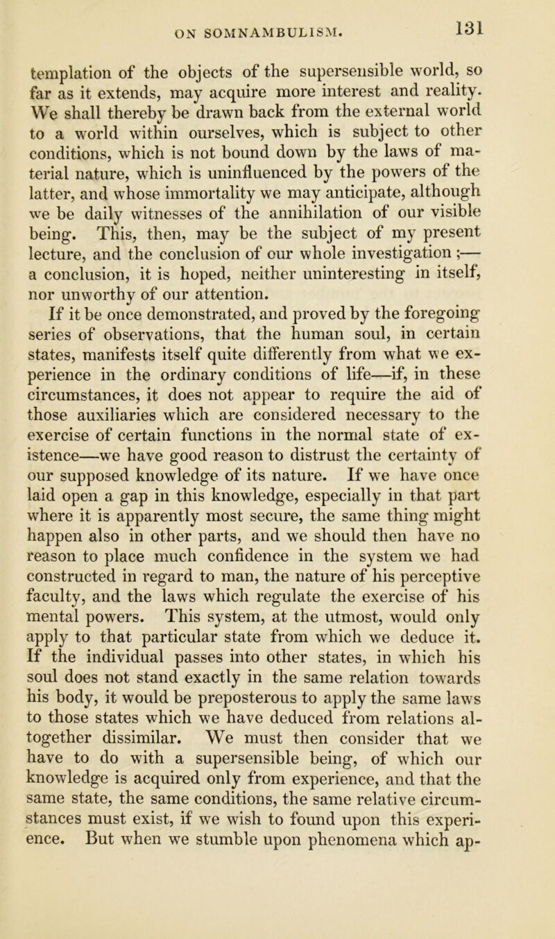 templation of the objects of the supersensible world, so far as it extends, may acquire more interest and reality. We shall thereby be drawn back from the external world to a world within ourselves, which is subject to other conditions, which is not bound down by the laws of ma- terial nature, which is uninfluenced by the powers of the latter, and whose immortality we may anticipate, although we be daily witnesses of the annihilation of our visible being. This, then, may be the subject of my present lecture, and the conclusion of our whole investigation ;— a conclusion, it is hoped, neither uninteresting in itself, nor unworthy of our attention. If it be once demonstrated, and proved by the foregoing series of observations, that the human soul, in certain states, manifests itself quite differently from what we ex- perience in the ordinary conditions of life—if, in these circumstances, it does not appear to require the aid of those auxiliaries which are considered necessary to the exercise of certain functions in the normal state of ex- istence—we have good reason to distrust the certainty of our supposed knowledge of its nature. If w^e have once laid open a gap in this knowledge, especially in that part where it is apparently most secure, the same thing might happen also in other parts, and we should then have no reason to place much confidence in the system we had constructed in regard to man, the nature of his perceptive faculty, and the laws which regulate the exercise of his mental powers. This system, at the utmost, would only apply to that particular state from which we deduce it. If the individual passes into other states, in which his soul does not stand exactly in the same relation tow^ards his body, it would be preposterous to apply the same law's to those states which we have deduced from relations al- together dissimilar. We must then consider that we have to do wdth a supersensible being, of which our knowledge is acquired only from experience, and that the same state, the same conditions, the same relative circum- stances must exist, if we wish to found upon this experi- ence. But when we stumble upon phenomena which ap-