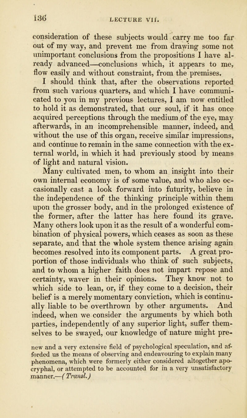 consideration of these subjects would carry me too far out of my way, and prevent me from drawing some not unimportant conclusions from the propositions I have al- ready advanced—conclusions which, it appears to me, flow easily and without constraint, from the premises. I should think that, after the observations reported from such various quarters, and which I have communi- cated to you in my previous lectures, I am now entitled to hold it as demonstrated, that our soul, if it has once acquired perceptions through the medium of the eye, may afterwards, in an incomprehensible manner, indeed, and without the use of this organ, receive similar impressions, and continue to remain in the same connection with the ex- ternal world, in which it had previously stood by means of light and natural vision. Many cultivated men, to whom an insight into their own internal economy is of some value, and who also oc- casionally cast a look forward into futurity, believe in the independence of the thinking principle within them upon the grosser body, and in the prolonged existence of the former, after the latter has here found its grave. Many others look upon it as the result of a wonderful com- bination of physical powers, which ceases as soon as these separate, and that the whole system thence arising again becomes resolved into its component parts. A great pro- portion of those individuals who think of such subjects, and to whom a higher faith does not impart repose and certainty, waver in their opinions. They know not to which side to lean, or, if they come to a decision, their belief is a merely momentary conviction, which is continu- ally liable to be overthrown by other arguments. And indeed, when we consider the arguments by which both parties, independently of any superior light, suffer them- selves to be swayed, our knowledge of nature might pre- new and a very extensive field of psychological speculation, and af- forded us the means of observing and endeavouring to explain many phenomena, which were formerly either considered altogether apo- cryphal, or attempted to be accounted for in a very unsatisfactory manner.—( TransL)