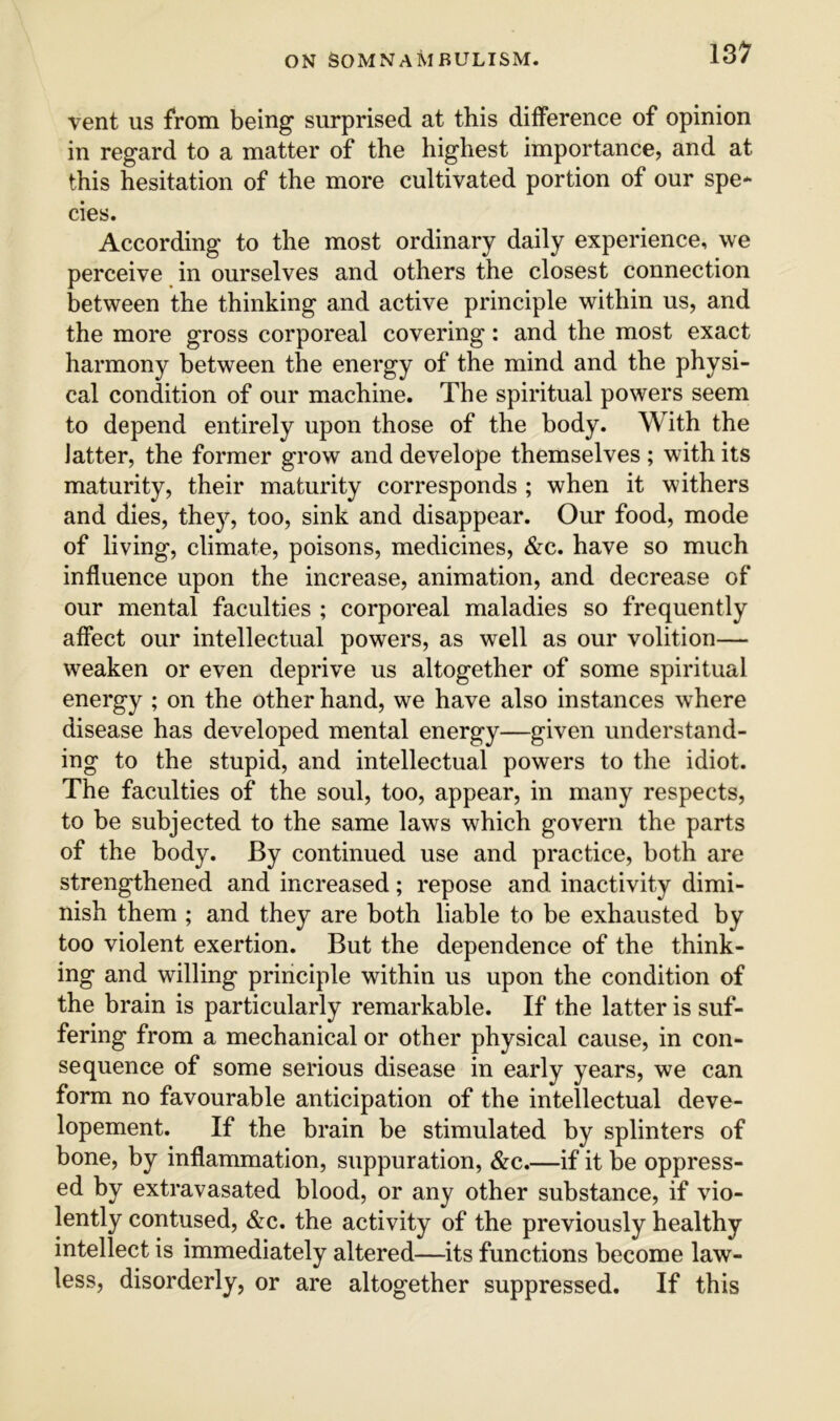 vent us from being surprised at this difference of opinion in regard to a matter of the highest importance, and at this hesitation of the more cultivated portion of our spe* cies. According to the most ordinary daily experience, we perceive in ourselves and others the closest connection between the thinking and active principle within us, and the more gross corporeal covering: and the most exact harmony between the energy of the mind and the physi- cal condition of our machine. The spiritual powers seem to depend entirely upon those of the body. With the latter, the former grow and develope themselves ; with its maturity, their maturity corresponds ; when it withers and dies, thej'^, too, sink and disappear. Our food, mode of living, climate, poisons, medicines, &c. have so much influence upon the increase, animation, and decrease of our mental faculties ; corporeal maladies so frequently affect our intellectual powers, as well as our volition— weaken or even deprive us altogether of some spiritual energy ; on the other hand, we have also instances where disease has developed mental energy—given understand- ing to the stupid, and intellectual powers to the idiot. The faculties of the soul, too, appear, in many respects, to be subjected to the same laws which govern the parts of the body. By continued use and practice, both are strengthened and increased; repose and inactivity dimi- nish them ; and they are both liable to be exhausted by too violent exertion. But the dependence of the think- ing and willing principle within us upon the condition of the brain is particularly remarkable. If the latter is suf- fering from a mechanical or other physical cause, in con- sequence of some serious disease in early years, we can form no favourable anticipation of the intellectual deve- lopement. If the brain be stimulated by splinters of bone, by inflammation, suppuration, &c.—if it be oppress- ed by extravasated blood, or any other substance, if vio- lently contused, &c. the activity of the previously healthy intellect is immediately altered—its functions become law- less, disorderly, or are altogether suppressed. If this