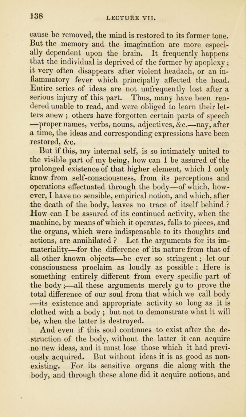 cause be removed, the mind is restored to its former tone. But the memory and the imagination are more especi- ally dependent upon the brain. It frequently happens that the individual is deprived of the former by apoplexy ; it very often disappears after violent headach, or an in- flammatory fever which principally affected the head. Entire series of ideas are not unfrequently lost after a serious injury of this part. Thus, many have been ren- dered unable to read, and were obliged to learn their let- ters anew ; others have forgotten certain parts of speech —proper names, verbs, nouns, adjectives, &c.—nay, after a time, the ideas and corresponding expressions have been restored, &c. But if this, my internal self, is so intimately united to the visible part of my being, how can I be assured of the prolonged existence of that higher element, which I only know from self-consciousness, from its perceptions and operations effectuated through the body—of which, how- ever, I have no sensible, empirical notion, and which, after the death of the body, leaves no trace of itself behind ? How can I be assured of its continued activity, when the machine, by means of which it operates, falls to pieces, and the organs, which were indispensable to its thoughts and actions, are annihilated ? Let the arguments for its im- materiality—for the difference of its nature from that of all other known objects—^be ever so stringent; let our consciousness proclaim as loudly as possible ; Here is something entirely different from every specific part of the body ;—all these arguments merely go to prove the total difference of our soul from that which we call body —its existence and appropriate activity so long as it is clothed with a body ; but not to demonstrate what it wdll be, when the latter is destroyed. And even if this soul continues to exist after the de- struction of the body, without the latter it can acquire no new ideas, and it must lose those which it had previ- ously acquired. But without ideas it is as good as non- existing. For its sensitive organs die along with the body, and through these alone did it acquire notions, and