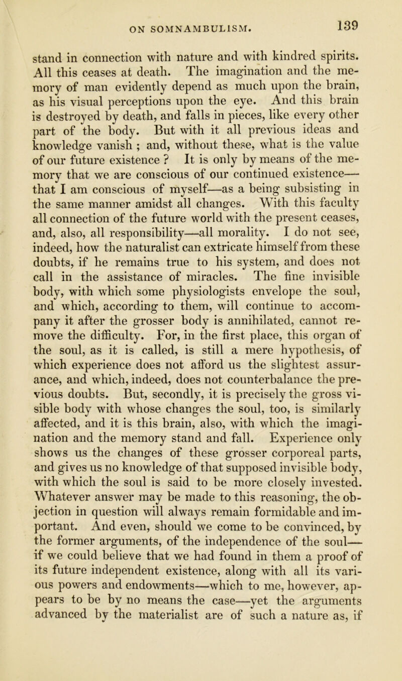 stand in connection with nature and with kindred spirits. All this ceases at death. The imagination and the me- mory of man evidently depend as much upon the brain, as his visual perceptions upon the eye. And this brain is destroyed by death, and falls in pieces, like every other part of the body. But with it all previous ideas and knowledge vanish ; and, without these, what is the value of our future existence ? It is only by means of the me- mory that we are conscious of our continued existence— that I am conscious of myself—as a being subsisting in the same manner amidst all changes. With this faculty all connection of the future world with the present ceases, and, also, all responsibility—all morality. I do not see, indeed, how the naturalist can extricate himself from these doubts, if he remains true to his system, and does not call in the assistance of miracles. The fine invisible body, with which some physiologists envelope the soul, and which, according to them, will continue to accom- pany it after the grosser body is annihilated, cannot re- move the difficulty. For, in the first place, this organ of the soul, as it is called, is still a mere hypothesis, of which experience does not afford us the slightest assur- ance, and which, indeed, does not counterbalance the pre- vious doubts. But, secondly, it is precisely the gross vi- sible body with whose changes the soul, too, is similarly affected, and it is this brain, also, with v^hich the imagi- nation and the memory stand and fall. Experience only shows us the changes of these grosser corporeal parts, and gives us no knowledge of that supposed invisible body, with which the soul is said to be more closely invested. Whatever answer may be made to this reasoning, the ob- jection in question will always remain formidable and im- portant. And even, should we come to be convinced, by the former arguments, of the independence of the soul— if we could believe that we had found in them a proof of its future independent existence, along with all its vari- ous powers and endowments—which to me, however, ap- pears to be by no means the case—yet the arguments advanced by the materialist are of such a nature as, if