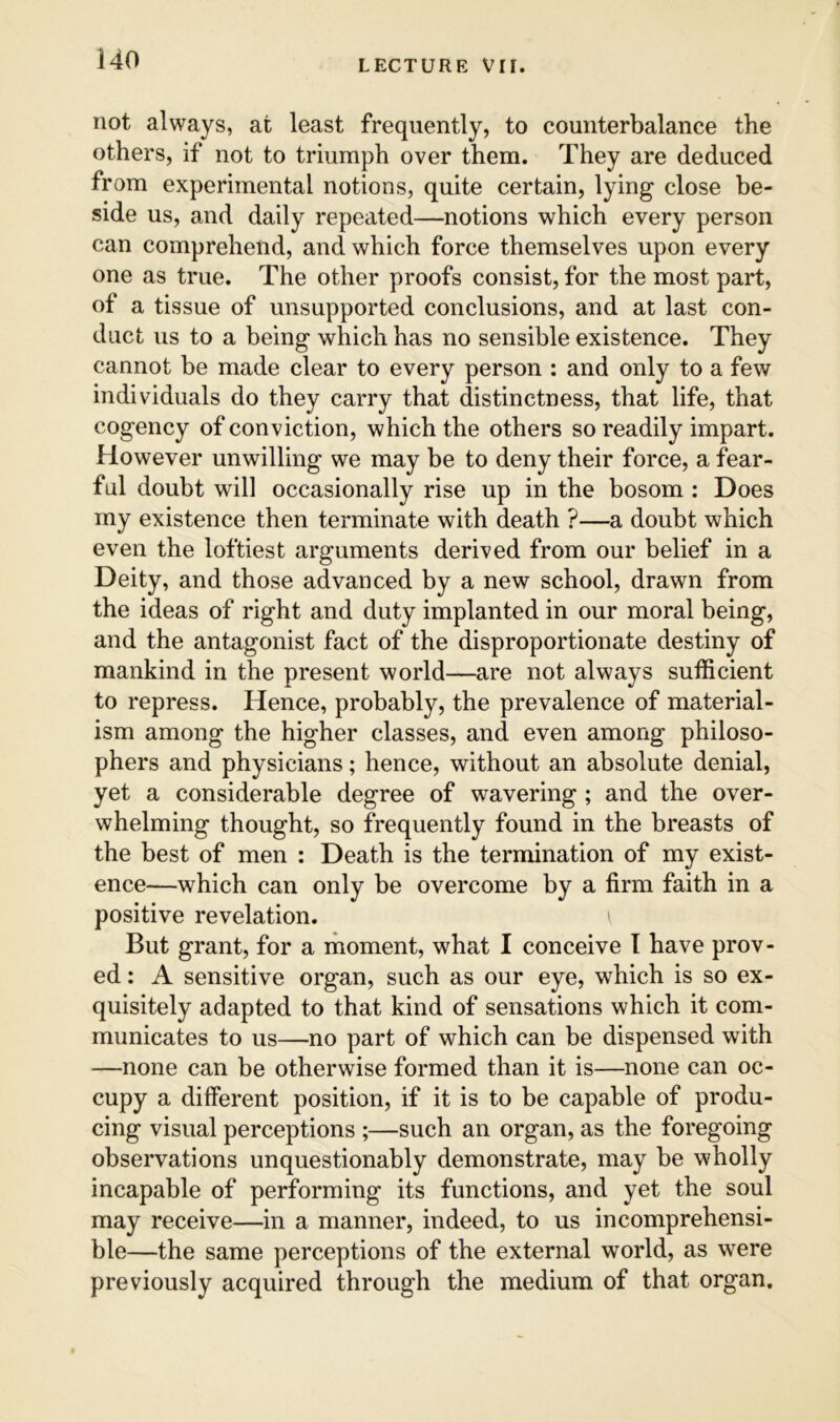 not always, at least frequently, to counterbalance the others, if not to triumph over them. They are deduced from experimental notions, quite certain, lying close be- side us, and daily repeated—notions which every person can comprehend, and which force themselves upon every one as true. The other proofs consist, for the most part, of a tissue of unsupported conclusions, and at last con- duct us to a being which has no sensible existence. They cannot be made clear to every person : and only to a few individuals do they carry that distinctness, that life, that cogency of conviction, which the others so readily impart. However unwilling we may be to deny their force, a fear- ful doubt will occasionally rise up in the bosom : Does my existence then terminate with death ?—a doubt which even the loftiest arguments derived from our belief in a Deity, and those advanced by a new school, drawn from the ideas of right and duty implanted in our moral being, and the antagonist fact of the disproportionate destiny of mankind in the present world—are not always sufficient to repress. Hence, probably, the prevalence of material- ism among the higher classes, and even among philoso- phers and physicians; hence, without an absolute denial, yet a considerable degree of wavering; and the over- whelming thought, so frequently found in the breasts of the best of men : Death is the termination of my exist- ence—which can only be overcome by a firm faith in a positive revelation. But grant, for a moment, what I conceive I have prov- ed : A sensitive organ, such as our eye, which is so ex- quisitely adapted to that kind of sensations which it com- municates to us—no part of which can be dispensed with —none can be otherwise formed than it is—none can oc- cupy a different position, if it is to be capable of produ- cing visual perceptions ;—such an organ, as the foregoing observations unquestionably demonstrate, may be wholly incapable of performing its functions, and yet the soul may receive—in a manner, indeed, to us incomprehensi- ble—the same perceptions of the external world, as were previously acquired through the medium of that organ.