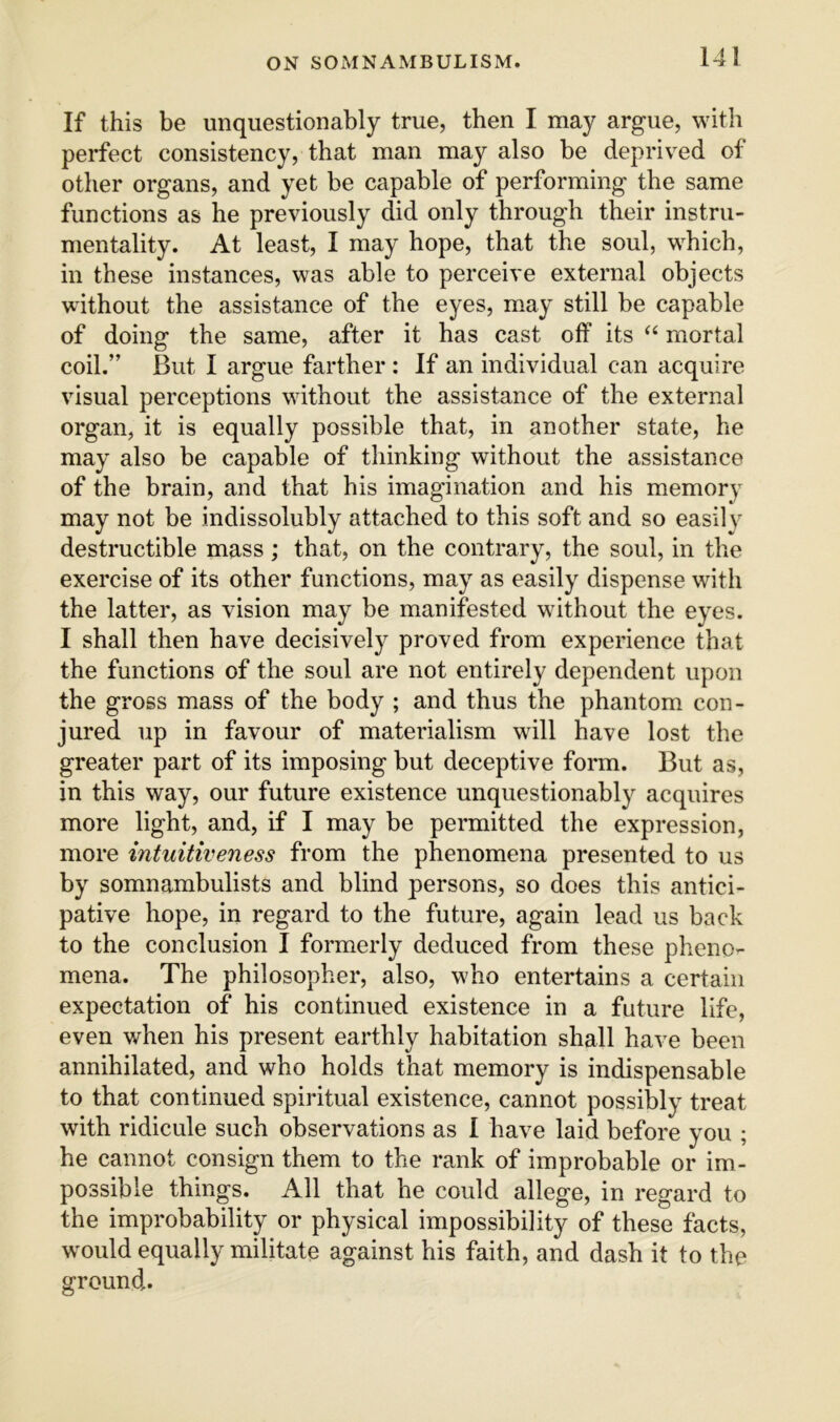 If this be unquestionably true, then I may argue, with perfect consistency, that man may also be deprived of other organs, and yet be capable of performing the same functions as he previously did only through their instru- mentality. At least, I may hope, that the soul, which, in these instances, was able to perceive external objects without the assistance of the eyes, m.ay still be capable of doing the same, after it has cast off its “ mortal coil.” But I argue farther : If an individual can acquire visual perceptions without the assistance of the external organ, it is equally possible that, in another state, he may also be capable of thinking without the assistance of the brain, and that his imagination and his memory may not be indissolubly attached to this soft and so easily destructible mass; that, on the contrary, the soul, in the exercise of its other functions, may as easily dispense with the latter, as vision may be manifested without the eyes. I shall then have decisively proved from experience that the functions of the soul are not entirely dependent upon the gross mass of the body ; and thus the phantom con- jured up in favour of materialism will have lost the greater part of its imposing but deceptive form. But as, in this way, our future existence unquestionably acquires more light, and, if I may be permitted the expression, more intuitiveness from the phenomena presented to us by somnambulists and blind persons, so does this antici- pative hope, in regard to the future, again lead us back to the conclusion I formerly deduced from these pheno- mena. The philosopher, also, who entertains a certain expectation of his continued existence in a future life, even when his present earthly habitation shall have been annihilated, and who holds that memory is indispensable to that continued spiritual existence, cannot possibly treat with ridicule such observations as 1 have laid before you ; he cannot consign them to the rank of improbable or im- possible things. All that he could allege, in regard to the improbability or physical impossibility of these facts, would equally militate against his faith, and dash it to the ground.