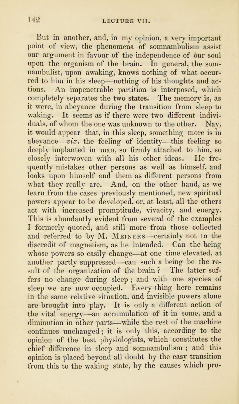 But in another, and, in my opinion, a very important point of view, the phenomena of somnambulism assist our argument in favour of the independence of our soul upon the organism of the brain. In general, the som- nambulist, upon awaking, knows nothing of what occur- red to him in his sleep—nothing of his thoughts and ac- tions. An impenetrable partition is interposed, which completely separates the two states. The memory is, as it were, in abeyance during the transition from sleep to waking. It seems as if there were two different indivi- duals, of whom the one was unknown to the other. Nay, it would appear that, in this sleep, something more is in abeyance—viz. the feeling of identity—this feeling so deeply implanted in man, so firmly attached to him, so closely interwoven with all his other ideas. He fre- quently mistakes other persons as well as himself, and looks upon himself and them as different persons from what they really are. And, on the other hand, as we learn from the cases previously mentioned, new spiritual powers appear to be developed, or, at least, all the others act with increased promptitude, vivacity, and energy. This is abundantly evident from several of the examples I formerly quoted, and still more from those collected and referred to by M. Meiners—certainly not to the discredit of magnetism, as he intended. Can the being whose powers so easily change—at one time elevated, at another partly suppressed—can such a being be the re- sult of the organization of the brain ? The latter suf- fers no change during sleep ; and with one species of sleep we are now occupied. Every thing here remains in the same relative situation, and invisible powers alone are brought into play. It is only a different action of the vital energy—an accumulation of it in some, and a diminution in other parts—while the rest of the machine continues unchanged; it is only this, according to the opinion of the best physiologists, which constitutes the chief difference in sleep and somnambulism ; and this opinion is placed beyond all doubt by the easy transition from this to the waking state, by the causes which pro-