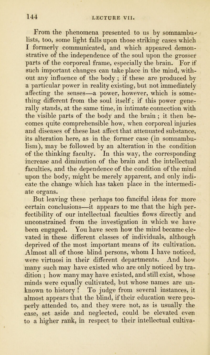 From the phenomena presented to us by somnambu-’ lists, too, some light falls upon those striking cases which I formerly communicated, and which appeared demon- strative of the independence of the soul upon the grosser parts of the corporeal frame, especially the brain. For if such important changes can take place in the mind, with- out any influence of the body ; if these are produced by a particular power in reality existing, but not immediately affecting the senses—a power, however, which is some- thing different from the soul itself; if this power gene- rally stands, at the same time, in intimate connection with the visible parts of the body and the brain ; it then be- comes quite comprehensible how, when corporeal injuries and diseases of these last affect that attenuated substance, its alteration here, as in the former case (in somnambu- lism), may be followed by an alteration in the condition of the thinking faculty. In this way, the corresponding increase and diminution of the brain and the intellectual faculties, and the dependence of the condition of the mind upon the body, might be merely apparent, and only indi- cate the change which has taken place in the intermedi- ate organs. But leaving these perhaps too fanciful ideas for more certain conclusions—it appears to me that the high per- fectibility of our intellectual faculties flows directly and unconstrained from the investigation in which we have been engaged. You have seen how the mind became ele- vated in these different classes of individuals, although deprived of the most important means of its cultivation. Almost all of those blind persons, whom I have noticed, were virtuosi in their different departments. And how many such may have existed who are only noticed by tra- dition ; how many may have existed, and still exist, whose minds were equally cultivated, but whose names are un- known to history ! To judge from several instances, it almost appears that the blind, if their education were pro- perly attended to, and they were not, as is usually the case, set aside and neglected, could be elevated even to a higher rank, in respect to their intellectual cultiva-