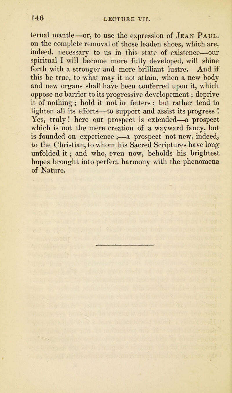 ternal mantle—or, to use the expression of Jean Paul^ on the complete removal of those leaden shoes, which are, indeed, necessary to us in this state of existence—our spiritual I will become more fully developed, will shine forth with a stronger and more brilliant lustre. And if this be true, to what may it not attain, when a new body and new organs shall have been conferred upon it, which oppose no barrier to its progressive developement; deprive it of nothing; hold it not in fetters ; but rather tend to lighten all its efforts—to support and assist its progress ! Yes, truly! here our prospect is extended—a prospect which is not the mere creation of a wayward fancy, but is founded on experience ;—a prospect not new, indeed, to the Christian, to whom his Sacred Scriptures have long unfolded it; and who, even now, beholds his brightest hopes brought into perfect harmony with the phenomena of Nature.