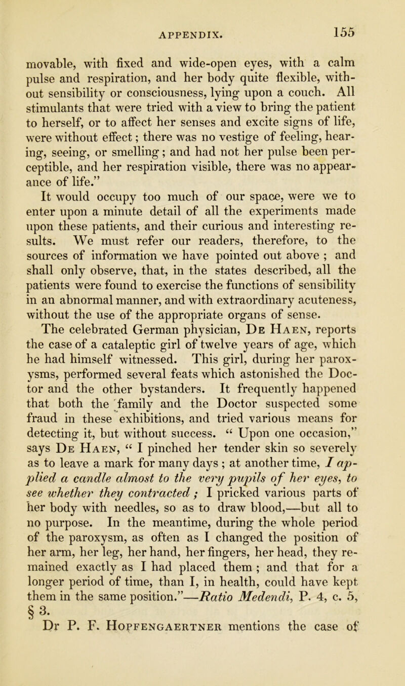 movable, with fixed and wide-open eyes, with a calm pulse and respiration, and her body quite flexible, with- out sensibility or consciousness, lying upon a couch. All stimulants that were tried with a view to bring the patient to herself, or to alfect her senses and excite signs of life, were without effect; there was no vestige of feeling, hear- ing, seeing, or smelling; and had not her pulse been per- ceptible, and her respiration visible, there was no appear- ance of life.” It would occupy too much of our space, were we to enter upon a minute detail of all the experiments made upon these patients, and their curious and interesting re- sults. We must refer our readers, therefore, to the sources of information we have pointed out above ; and shall only observe, that, in the states described, all the patients were found to exercise the functions of sensibility in an abnormal manner, and with extraordinary acuteness, without the use of the appropriate organs of sense. The celebrated German physician, De Haen, reports the case of a cataleptic girl of twelve years of age, which he had himself witnessed. This girl, during her parox- ysms, performed several feats which astonished the Doc- tor and the other bystanders. It frequently happened that both the family and the Doctor suspected some fraud in these exhibitions, and tried various means for detecting it, but without success. “ Upon one occasion,” says De Haen, “ I pinched her tender skin so severely as to leave a mark for many days ; at another time, I ap- plied a candle almost to the very pupils of her eyes, to see whether they contracted ; I pricked various parts of her body with needles, so as to draw blood,—but all to no purpose. In the meantime, during the whole period of the paroxysm, as often as I changed the position of her arm, her leg, her hand, her fingers, her head, they re- mained exactly as I had placed them ; and that for a longer period of time, than I, in health, could have kept them in the same position.”—Ratio Medendi, P. 4, c. 5, §3. Dr P. F. Hopfengaertner mentions the case of