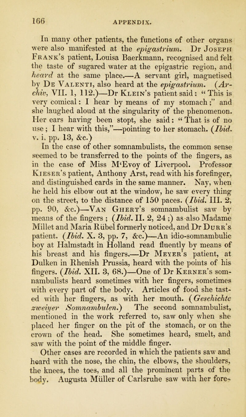 In many other patients, the functions of other organs were also manifested at the epigastrium. Dr Joseph Frank’s patient, Louisa Baerkmann, recognised and felt the taste of sugared water at the epigastric region, and heard at the same place.—A servant girl, magnetised by De Valenti, also heard at the epigastrium. (Ar- chie, VII. 1, 112.)—Dr Klein’s patient said : “This is very comical: I hear by means of my stomachand she laughed aloud at the singularity of the phenomenon. Her ears having been stopt, she said: “ That is of no use; I hear with this,”—pointing to her stomach. (Ibid. V. i, pp. 13, &c.) In the case of other somnambulists, the common sense seemed to be transferred to the points of the fingers, as in the case of Miss M‘Evoy of Liverpool. Professor Kieser’s patient, Anthony Arst, read with his forefinger, and distinguished cards in the same manner. Nay, when he held his elbow out at the window, he saw every thing on the street, to the distance of 150 paces. (Ibid. III. 2, pp. 90, drc.)—Van Ghert’s somnambulist saw by means of the fingers ; (Ibid. II. 2, 24 ;) as-also Madame Millet and Maria Riibel formerly noticed, and Dr Durr’s patient. (Ibid. X. 3, pp. 7, &c.)—An idio-somnambulic boy at Halmstadt in Holland read fluently by means of his breast and his fingers.—Dr Meyer’s patient, at Dulken in Rhenish Prussia, heard with the points of his fingers. (Ibid. XII. 3, 68.)—One of Dr Kerner’s som- nambulists heard sometimes with her fingers, sometimes with every part of the body. Articles of food she tast- ed with her fingers, as with her mouth. (Geschichtc zweiyer Somnambulen.') The second somnambulist, mentioned in the work referred to, saw only when she })laced her finger on the pit of the stomach, or on the crown of the head. She sometimes heard, smelt, and saw with the point of the middle finger. Other cases are recorded in which the patients saw and heard with the nose, the chin, the elbows, the shoulders, the knees, the toes, and all the prominent parts of the body. Augusta Muller of Carlsruhe saw with her fore-