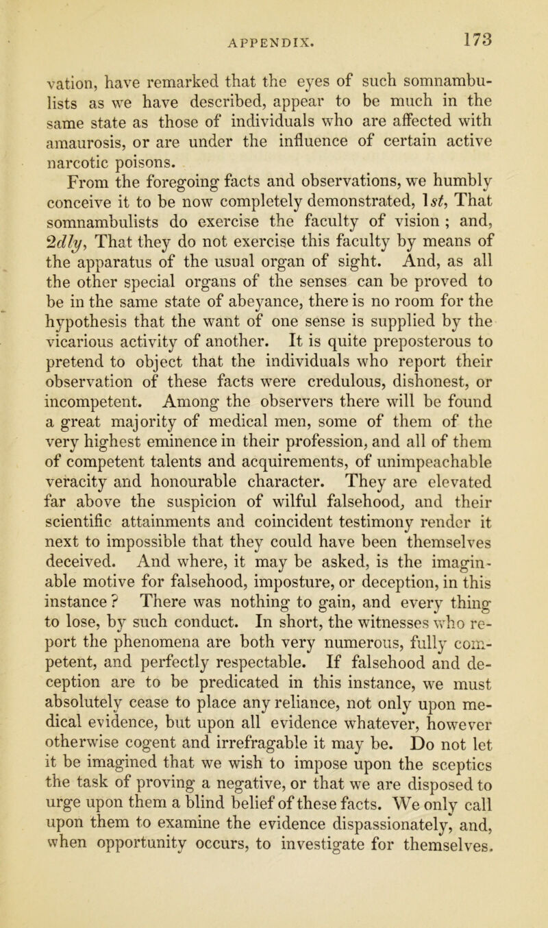 vatioii, have remarked that the eyes of such somnambu- lists as we have described, appear to be much in the same state as those of individuals who are alfected with amaurosis, or are under the influence of certain active narcotic poisons. From the foregoing facts and observations, we humbly conceive it to be now completely demonstrated, 1^^, That somnambulists do exercise the faculty of vision ; and. That they do not exercise this faculty by means of the apparatus of the usual organ of sight. And, as all the other special organs of the senses can be proved to be in the same state of abeyance, there is no room for the hypothesis that the want of one sense is supplied by the vicarious activity of another. It is quite preposterous to pretend to object that the individuals who report their observation of these facts were credulous, dishonest, or incompetent. Among the observers there will be found a great majority of medical men, some of them of the very highest eminence in their profession, and all of them of competent talents and acquirements, of unimpeachable veracity and honourable character. They are elevated far above the suspicion of wilful falsehood, and their scientific attainments and coincident testimony render it next to impossible that they could have been themselves deceived. And where, it may be asked, is the imagin- able motive for falsehood, imposture, or deception, in this instance ? There was nothing to gain, and every thing to lose, by such conduct. In short, the witnesses who re- port the phenomena are both very numerous, fully com- petent, and perfectly respectable. If falsehood and de- ception are to be predicated in this instance, we must absolutely cease to place any reliance, not only upon me- dical evidence, but upon all evidence whatever, however otherwise cogent and irrefragable it may be. Do not let it be imagined that we wish to impose upon the sceptics the task of proving a negative, or that we are disposed to urge upon them a blind belief of these facts. We only call upon them to examine the evidence dispassionately, and, when opportunity occurs, to investigate for themselves.