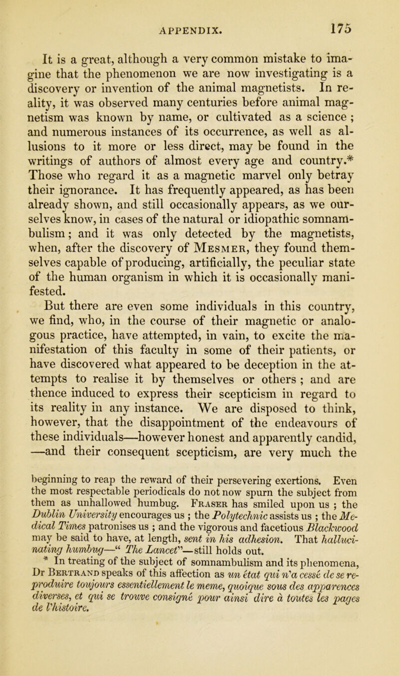 It is a great, although a very common mistake to ima- gine that the phenomenon we are now investigating is a discovery or invention of the animal magnetists. In re- ality, it was observed many centuries before animal mag- netism was known by name, or cultivated as a science ; and numerous instances of its occurrence, as well as al- lusions to it more or less direct, may be found in the writings of authors of almost every age and country.* Those who regard it as a magnetic marvel only betray their ignorance. It has frequently appeared, as has been already shown, and still occasionally appears, as we our- selves know, in cases of the natural or idiopathic somnam- bulism ; and it was only detected by the magnetists, when, after the discovery of Mesmer, they found them- selves capable of producing, artificially, the peculiar state of the human organism in which it is occasionally mani- fested. But there are even some individuals in this country, we find, who, in the course of their magnetic or analo- gous practice, have attempted, in vain, to excite the ma- nifestation of this faculty in some of their patients, or have discovered what appeared to he deception in the at- tempts to realise it by themselves or others ; and are thence induced to express their scepticism in regard to its reality in any instance. We are disposed to think, however, that the disappointment of the endeavours of these individuals—however honest and apparently candid, —and their consequent scepticism, are very much the beginning to reap the reward of their persevering exertions. Even the most respectable periodicals do not now spurn the subject from them as unhallowed humbug. Fraser has smiled upon us ; the Dublin University encourages us ; the Polytechnic assists us ; the Me- dical Times patronises us ; and the vigorous and facetious Blackwood may be said to have, at length, sent in his adhesion. That hallxcd- nating humbug—“ The LanceU—^iiW holds out. * In treating of the subject of somnambulism and its phenomena. Dr Bertrand speaks of this affection as v/n Hat gui xi'a cesse de se re- produire toujours essentiellement le meme, quoigue sous des apparences diverses, et qui se trouve consigne pour ainsi dive a touted les pages de Vhistoire.