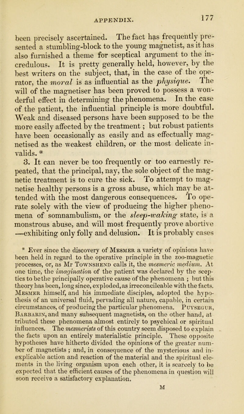 been precisely ascertained. The fact h^s frequently pre- sented a stumbling-block to the young magnetist, as it has also furnished a theme for sceptical argument to the in- credulous. It is pretty generally held, however, by the best writers on the subject, that, in the case of the ope- rator, the moral is as influential as the physique. The will of the magnetiser has been proved to possess a won- derful effect in determining the phenomena. In the case of the patient, the influential principle is more doubtful. Weak and diseased persons have been supposed to be the more easily affected by the treatment; but robust patients have been occasionally as easily and as effectually mag- netised as the weakest children, or the most delicate in- valids. * 3. It can never be too frequently or too earnestly re- peated, that the principal, nay, the sole object of the mag- netic treatment is to cure the sick. To attempt to mag- netise healthy persons is a gross abuse, which may be at- tended with the most dangerous consequences. To ope- rate solely with the view of producing the higher pheno- mena of somnambulism, or the sleep-waking state, is a monstrous abuse, and will most frequently prove abortive —exhibiting only folly and delusion. It is probably cases * Ever since the discovery of Mesmer a variety of opinions have been held in regard to the operative principle in the zoo-magnetic processes, or, as Mr Townshend calls it, the mesmeric medium. At one time, the imagination of the patient was declared by the scep- tics to be the principally operative cause of the phenomena ; but this theory has been, long since, exploded, as irreconcileable with the facts. Mesmer himself, and his immediate disciples, adopted the hypo- thesis of an universal fluid, pervading all nature, capable, in certain circumstances, of producing the particular phenomena. Puysegur, Barbarin, and many subsequent magnetists, on the other hand, at tributed these phenomena almost entirely to psychical or spiritual influences. The mesmerists of this country seem disposed to explain the facts upon an entirely materialistic principle. These ojjposite hypotheses have hitherto divided the opinions of the greater num- ber of magnetists ; and, in consequence of the mysterious and in- explicable action and reaction of the material and the spiritual ele- ments in the living organism upon each other, it is scarcely to be expected that the efficient causes of the phenomena in question will soon receive a satisfactory explanation. M