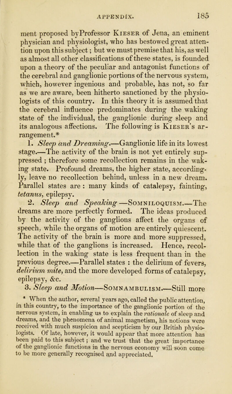 ment proposed byProfessor Kieser of Jena, an eminent physician and physiologist, who has bestowed great atten- tion upon this subject; but we must premise that his, as well as almost all other classifications of these states, is founded upon a theory of the peculiar and antagonist functions of the cerebral and ganglionic portions of the nervous system, which, however ingenious and probable, has not, so far as we are aw^are, been hitherto sanctioned by the physio- logists of this country. In this theory it is assumed that the cerebral influence predominates during the waking state of the individual, the ganglionic during sleep and its analogous affections. The following is Kieser’s ar- rangement.* 1. Sleep and Dreaming.—Ganglionic life in its lowest stage.—The activity of the brain is not yet entirely sup- pressed ; therefore some recollection remains in the w^ak- ing state. Profound dreams, the higher state, according- ly, leave no recollection behind, unless in a new dream. Parallel states are : many kinds of catalepsy, fainting', tetanus, epilepsy. 2. Sleep and Speaking—Somniloquism The dreams are more perfectly formed. The ideas produced by the activity of the ganglions affect the organs of speech, while the organs of motion are entirely quiescent. The activity of the brain is more and more suppressed, while that of the ganglions is increased. Hence, recol- lection in the waking state is less frequent than in the previous degree.—Parallel states : the delirium of fevers, delirium mite, and the more developed forms of catalepsy, epilepsy, &c. 3. Sleep and Motion—Somnambulism.—Still more * When the author, several years ago, called the public attention, in this country, to the importance of the ganglionic portion of the nervous system, in enabling us to explain the rationale of sleep and dreams, and the phenomena of animal magnetism, his notions were received with much suspicion and scepticism by our British physio- logists. Of late, however, it would appear that more attention has been paid to this subject; and we trust that the great importance of the ganglionic functions in the nervous economy will soon come to be more generally recognised and appreciated.