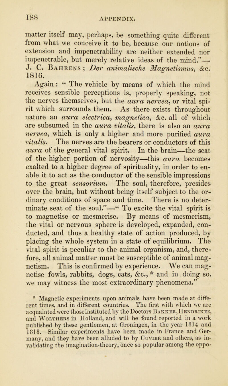 matter itself may, perhaps, be something quite different from what we conceive it to be, because our notions of extension and impenetrability are neither extended nor impenetrable, but merely relative ideas of the mind.”— J. C. Bahrens ; Dev animalische Mas^netismus^ &c. 1816. Again : “ The vehicle by means of which the mind receives sensible perceptions is, properly speaking, not the nerves themselves, but the aura nervea^ or vital spi- rit which surrounds them. As there exists throuo^hout nature an aura electrica, magnetica, &c. all of which are subsumed in the aura vitalise there is also an aura 7iervea, which is only a higher and more purified aura vitalis. The nerves are the bearers or conductors of this aura of the general vital spirit. In the brain—the seat of the higher portion of nervosity—this aura becomes exalted to a higher degree of spirituality, in order to en- able it to act as the conductor of the sensible impressions to the great sensorium. The soul, therefore, presides over the brain, but without being itself subject to the or- dinary conditions of space and time. There is no deter- minate seat of the soul.”—To excite the vital spirit is to magnetise or mesmerise. By means of mesmerism, the vital or nervous sphere is developed, expanded, con- ducted, and thus a healthy state of action produced, by placing the whole system in a state of equilibrium. The vital spirit is peculiar to the animal organism, and, there- fore, all animal matter must be susceptible of animal mag- netism. This is confirmed by experience. We can mag- netise fowls, rabbits, dogs, cats, &c., * and in doing so, we may witness the most extraordinary phenomena.” * Magnetic experiments upon animals have been made at diffe- rent times, and in different countries. The first with which we are acquainted were those instituted by the Doctors Barker, Hendrikez, and WoLTHERS in Holland, and will be found reported in a work published by these gentlemen, at Groningen, in the year 1814 and 1818. Similar experiments have been made in France and Ger- many, and they have been alluded to by Cuvier and others, as in- validating the imagination-theory, once so popular among the oppo>