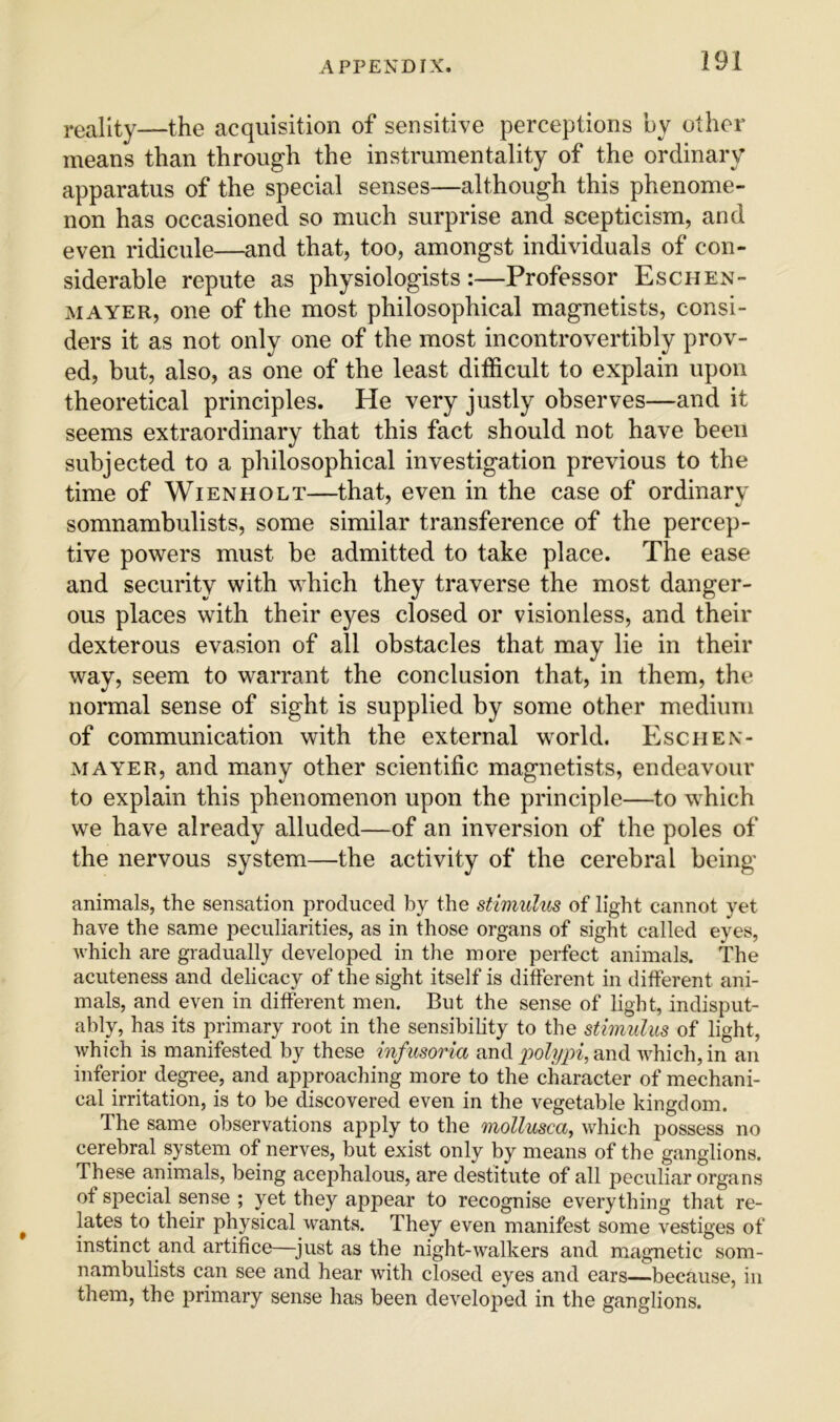 i-eallty—the acquisition of sensitive perceptions by other means than through the instrumentality of the ordinary apparatus of the special senses—although this phenome- non has occasioned so much surprise and scepticism, and even ridicule—and that, too, amongst individuals of con- siderable repute as physiologists:—Professor Eschen- MAYER, one of the most philosophical magnetists, consi- ders it as not only one of the most incontrovertibly prov- ed, but, also, as one of the least difficult to explain upon theoretical principles. He very justly observes—and it seems extraordinary that this fact should not have been subjected to a philosophical investigation previous to the time of WiENHOLT—that, even in the case of ordinary somnambulists, some similar transference of the percep- tive powers must be admitted to take place. The ease and security with which they traverse the most danger- ous places with their eyes closed or visionless, and their dexterous evasion of all obstacles that may lie in their way, seem to warrant the conclusion that, in them, the normal sense of sight is supplied by some other medium of communication with the external world. Esciien- MAYER, and many other scientific magnetists, endeavour to explain this phenomenon upon the principle—to which we have already alluded—of an inversion of the poles of the nervous system—the activity of the cerebral being animals, the sensation produced by the stimulus of light cannot yet have the same peculiarities, as in those organs of sight called eyes, which are gradually developed in the more perfect animals. The acuteness and delicacy of the sight itself is dilferent in different ani- mals, and even in different men. But the sense of light, indisput- ably, has its primary root in the sensibility to the stimulus of light, which is manifested by these infusoria and x^olypi, and which, in an inferior degree, and approaching more to the character of mechani- cal irritation, is to be discovered even in the vegetable kingdom. The same observations apply to the mollusca, which possess no cerebral system of nerves, but exist only by means of the ganglions. These animals, being acephalous, are destitute of all peculiar organs of special sense ; yet they appear to recognise everything that re- ^ lates to their physical wants. They even manifest some vestiges of instinct and artifice—^just as the night-walkers and magnetic som- nambulists can see and hear with closed eyes and ears—because, in them, the primary sense has been developed in the ganglions.