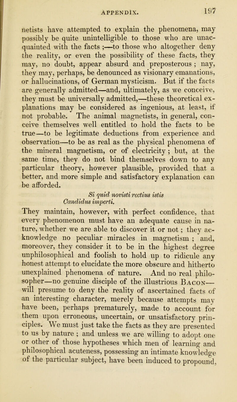 netists have attempted to explain the phenomena, may possibly be quite unintelligible to those who are unac- quainted with the facts ;—to those who altogether deny the reality, or even the possibility of these facts, they may, no doubt, appear absurd and preposterous ; nay, they may, perhaps, be denounced as visionary emanations, or hallucinations, of German mysticism. But if the facts are generally admitted—and, ultimately, as we conceive, they must be universally admitted,—these theoretical ex- planations may be considered as ingenious, at least, if not probable. The animal magnetists, in general, con- ceive themselves well entitled to hold the facts to be true—to be legitimate deductions from experience and observation—to be as real as the physical phenomena of the mineral magnetism, or of electricity ; but, at the same time, they do not bind themselves down to any particular theory, however plausible, provided that a better, and more simple and satisfactory explanation can be afforded. Si quid novisti rectius istis Candidus imperti. They maintain, however, with perfect confidence, that every phenomenon must have an adequate cause in na- ture, whether we are able to discover it or not; they ac- knowledge no peculiar miracles in magnetism ; and, moreover, they consider it to be in the highest degree unphilosophical and foolish to hold up to ridicule any honest attempt to elucidate the more obscure and hitherto unexplained phenomena of nature. And no real philo- sopher—no genuine disciple of the illustrious Bacon— will presume to deny the reality of ascertained facts of an interesting character, merely because attempts may have been, perhaps prematurely, made to account for them upon erroneous, uncertain, or unsatisfactory prin- ciples. We must just take the facts as they are presented to us by nature ; and unless we are willing to adopt one or other of those hypotheses which men of learning and philosophical acuteness, possessing an intimate knowledge of the particular subject, have been induced to propound,