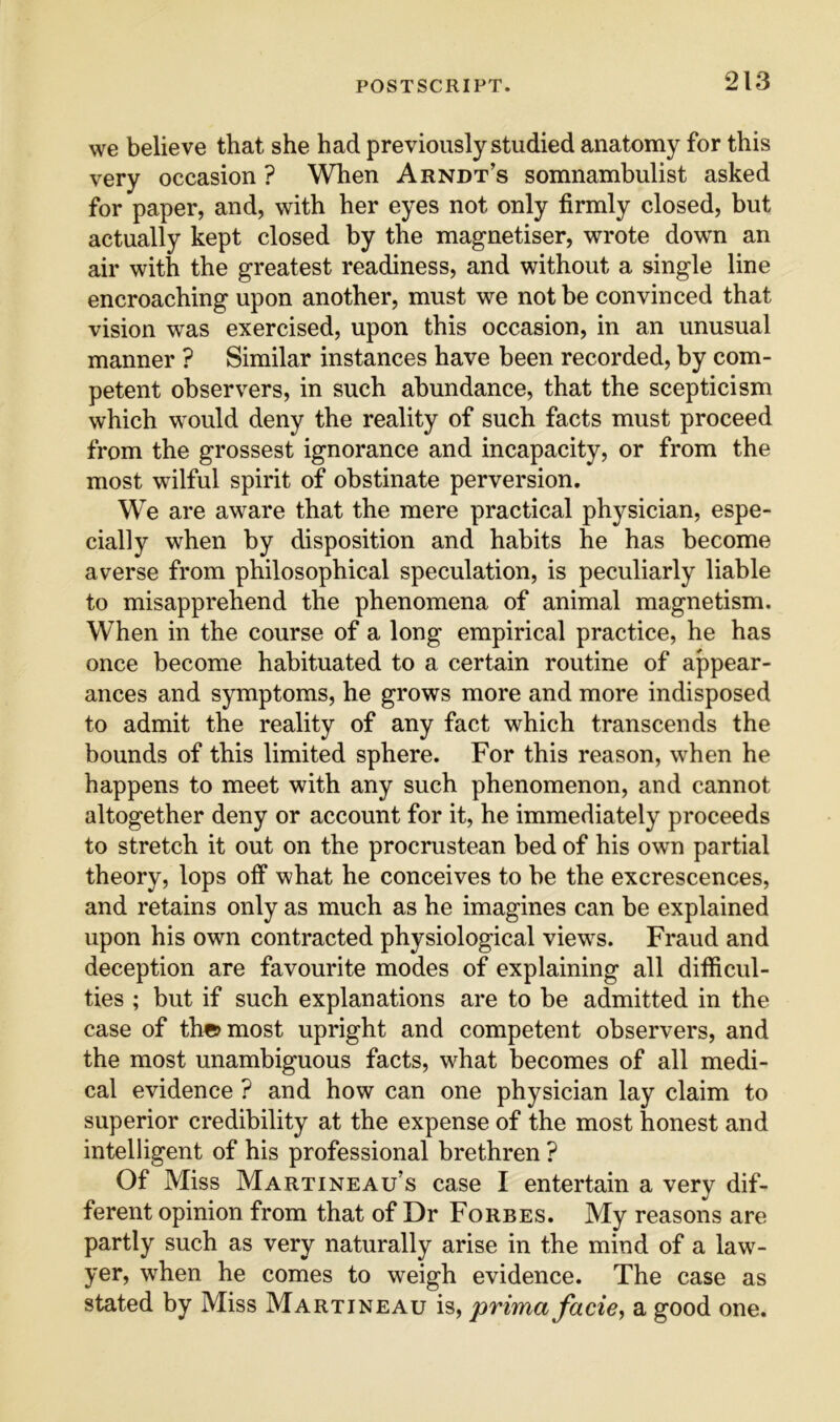 we believe that she had previously studied anatomy for this very occasion ? When Arndt’s somnambulist asked for paper, and, with her eyes not only firmly closed, but actually kept closed by the magnetiser, wrote down an air with the greatest readiness, and without a single line encroaching upon another, must we not be convinced that vision was exercised, upon this occasion, in an unusual manner ? Similar instances have been recorded, by com- petent observers, in such abundance, that the scepticism which would deny the reality of such facts must proceed from the grossest ignorance and incapacity, or from the most wilful spirit of obstinate perversion. We are aware that the mere practical physician, espe- cially when by disposition and habits he has become averse from philosophical speculation, is peculiarly liable to misapprehend the phenomena of animal magnetism. When in the course of a long empirical practice, he has once become habituated to a certain routine of appear- ances and symptoms, he grows more and more indisposed to admit the reality of any fact which transcends the bounds of this limited sphere. For this reason, when he happens to meet with any such phenomenon, and cannot altogether deny or account for it, he immediately proceeds to stretch it out on the procrustean bed of his own partial theory, lops off what he conceives to be the excrescences, and retains only as much as he imagines can be explained upon his own contracted physiological views. Fraud and deception are favourite modes of explaining all diificul- ties ; but if such explanations are to be admitted in the case of th«>most upright and competent observers, and the most unambiguous facts, what becomes of all medi- cal evidence ? and how can one physician lay claim to superior credibility at the expense of the most honest and intelligent of his professional brethren ? Of Miss Martineau’s case I entertain a very dif- ferent opinion from that of Dr Forbes. My reasons are partly such as very naturally arise in the mind of a law^- yer, when he comes to weigh evidence. The case as stated by Miss Martineau is, prima facie^ a good one.